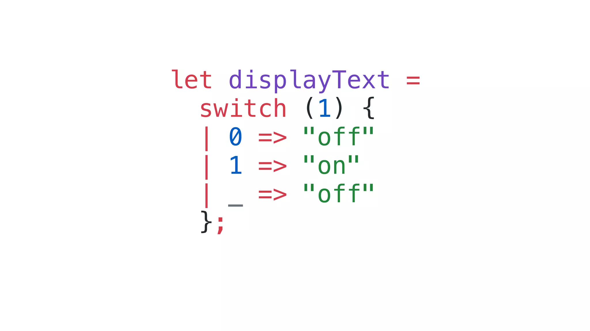 let displayText =
switch (1) {
| 0 => "off"
| 1 => "on"
| _ => "off"
};
 
