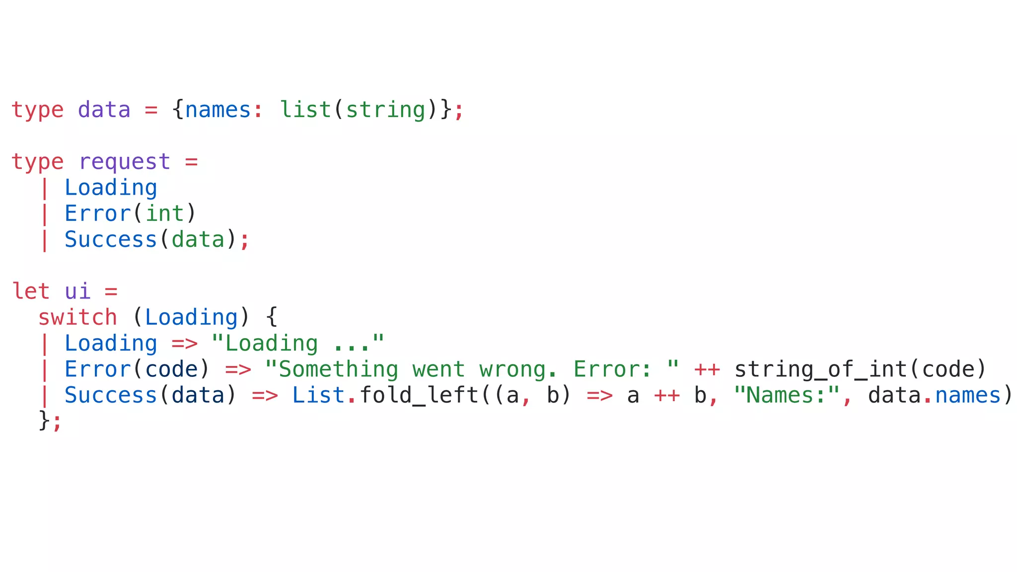 type data = {names: list(string)};
type request =
| Loading
| Error(int)
| Success(data);
let ui =
switch (Loading) {
| Loading => "Loading ..."
| Error(code) => "Something went wrong. Error: " ++ string_of_int(code)
| Success(data) => List.fold_left((a, b) => a ++ b, "Names:", data.names)
};
 