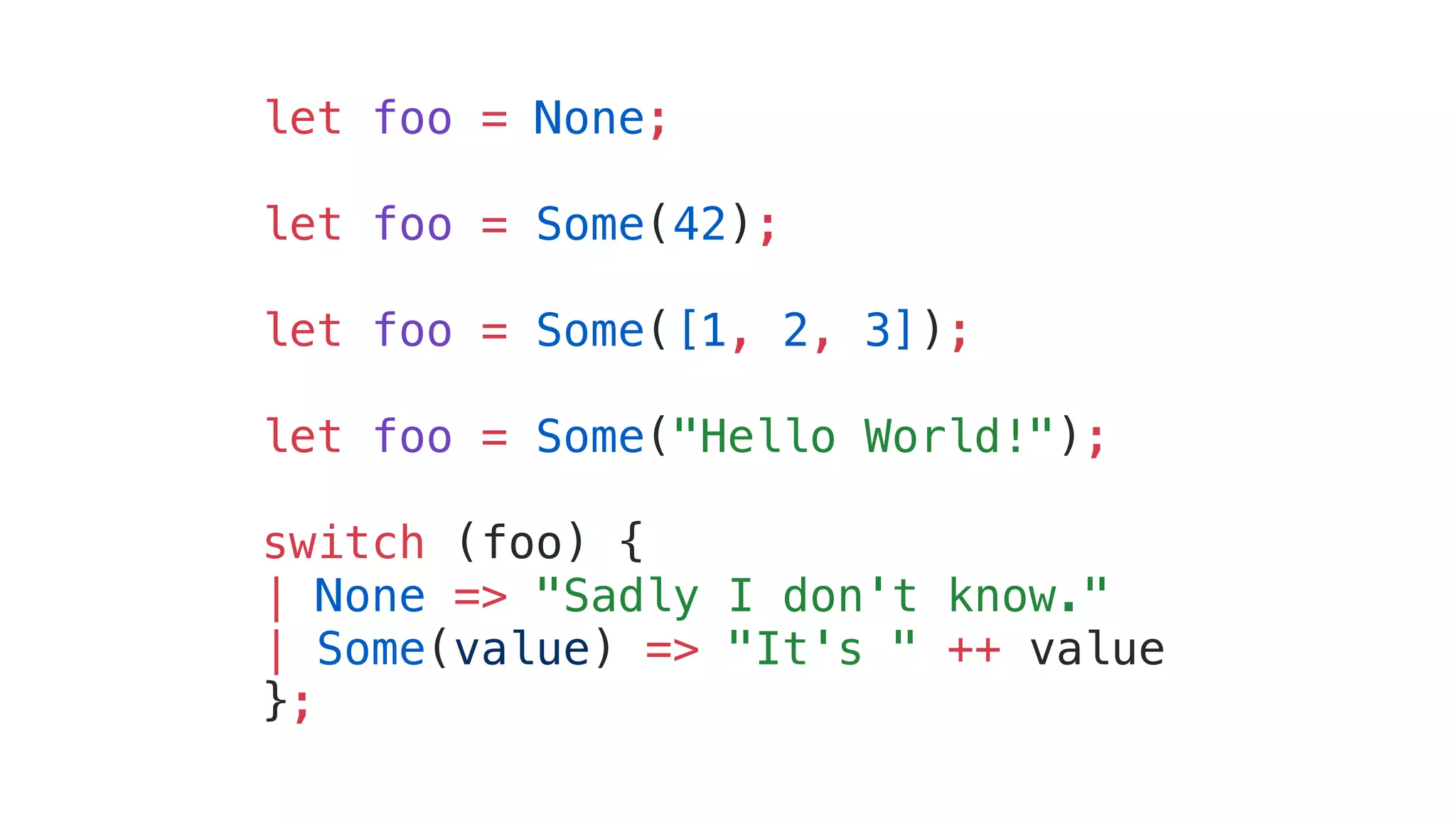 let foo = None;
let foo = Some(42);
let foo = Some([1, 2, 3]);
let foo = Some("Hello World!");
switch (foo) {
| None => "Sadly I don't know."
| Some(value) => "It's " ++ value
};
 