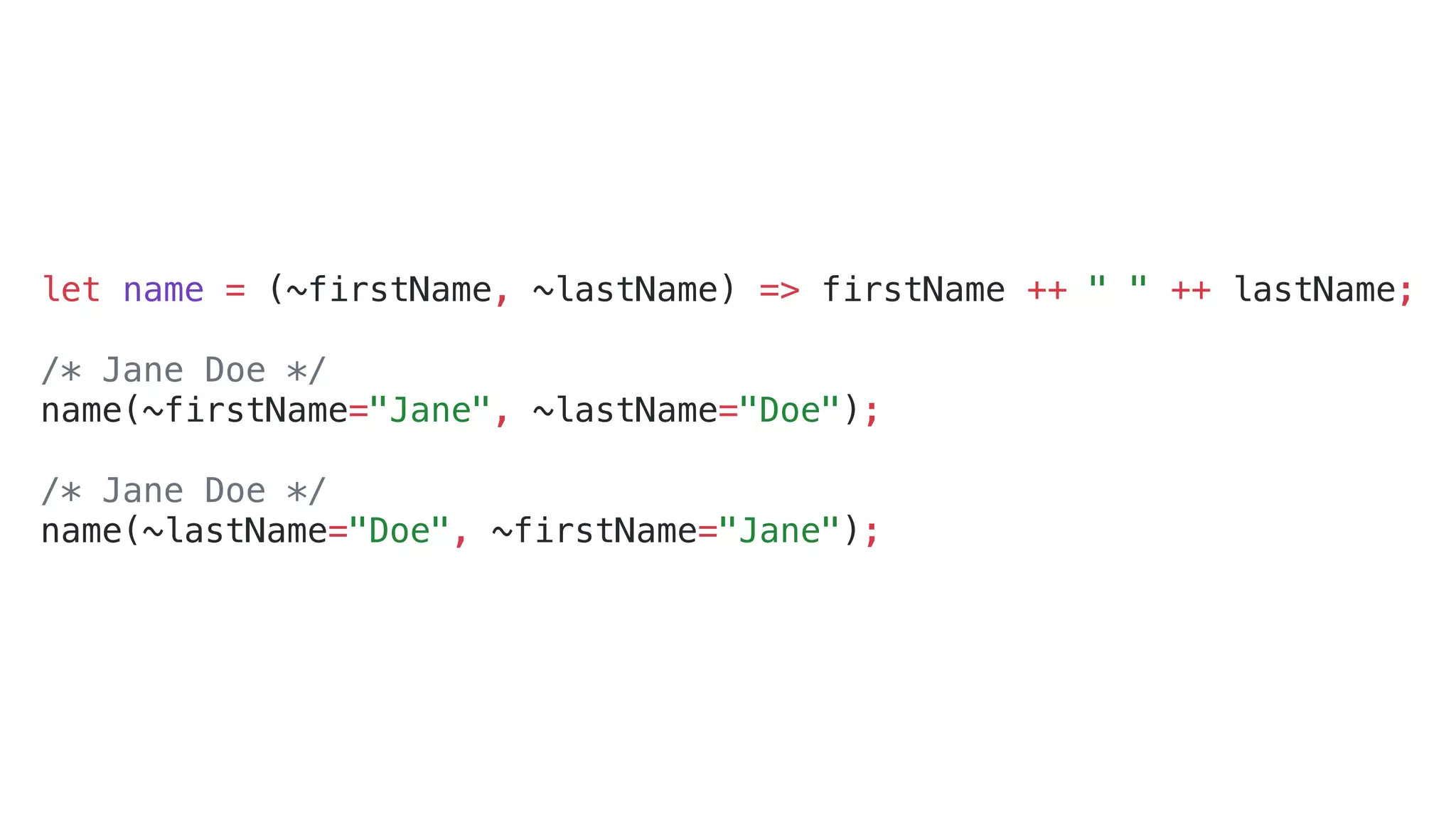 let name = (~firstName, ~lastName) => firstName ++ " " ++ lastName;
/* Jane Doe */
name(~firstName="Jane", ~lastName="Doe");
/* Jane Doe */
name(~lastName="Doe", ~firstName="Jane");
 