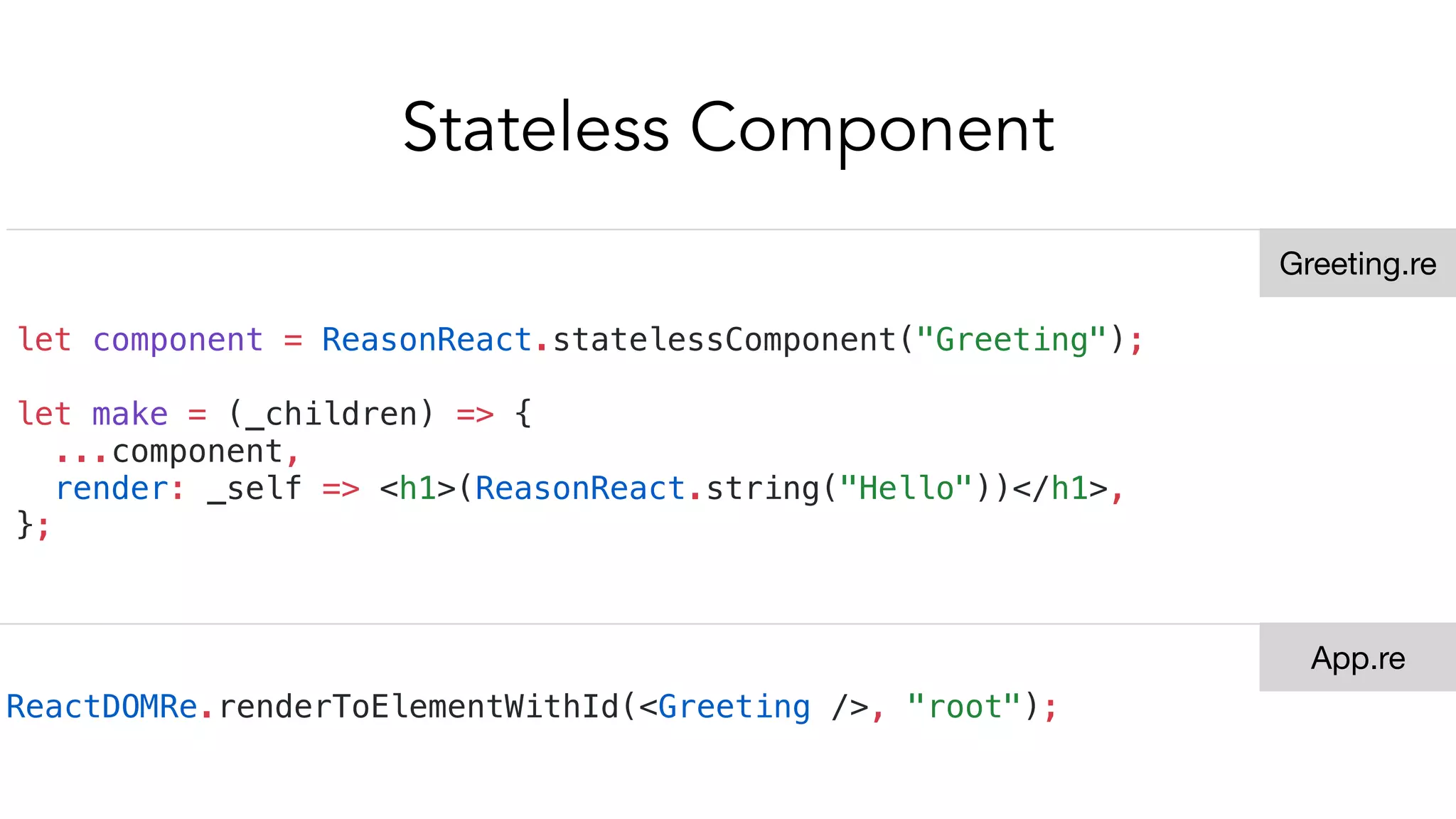 Stateless Component
let component = ReasonReact.statelessComponent("Greeting");
let make = (_children) => {
...component,
render: _self => <h1>(ReasonReact.string("Hello"))</h1>,
};
ReactDOMRe.renderToElementWithId(<Greeting />, "root");
Greeting.re
App.re
 