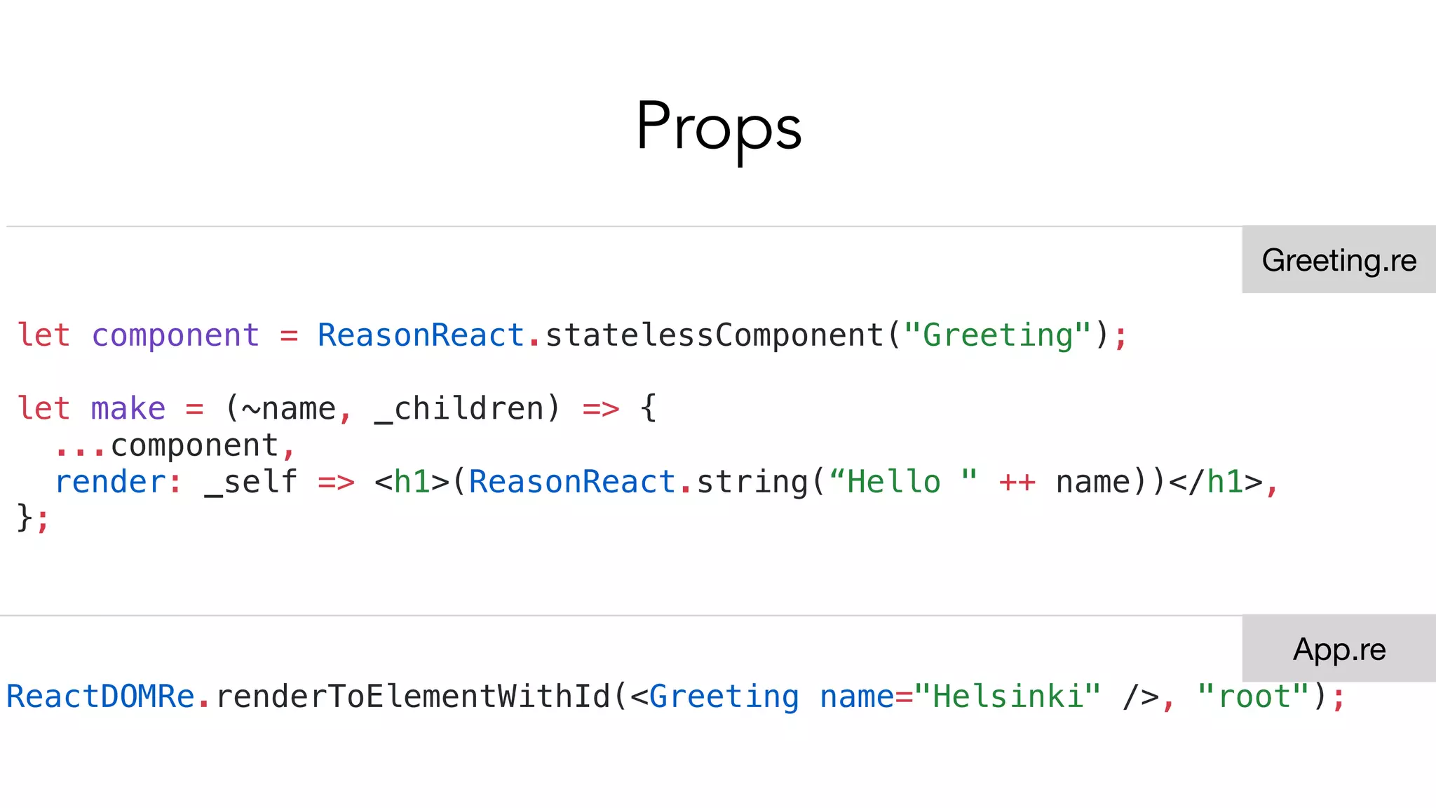 Props
let component = ReasonReact.statelessComponent("Greeting");
let make = (~name, _children) => {
...component,
render: _self => <h1>(ReasonReact.string(“Hello " ++ name))</h1>,
};
ReactDOMRe.renderToElementWithId(<Greeting name="Helsinki" />, "root");
Greeting.re
App.re
 