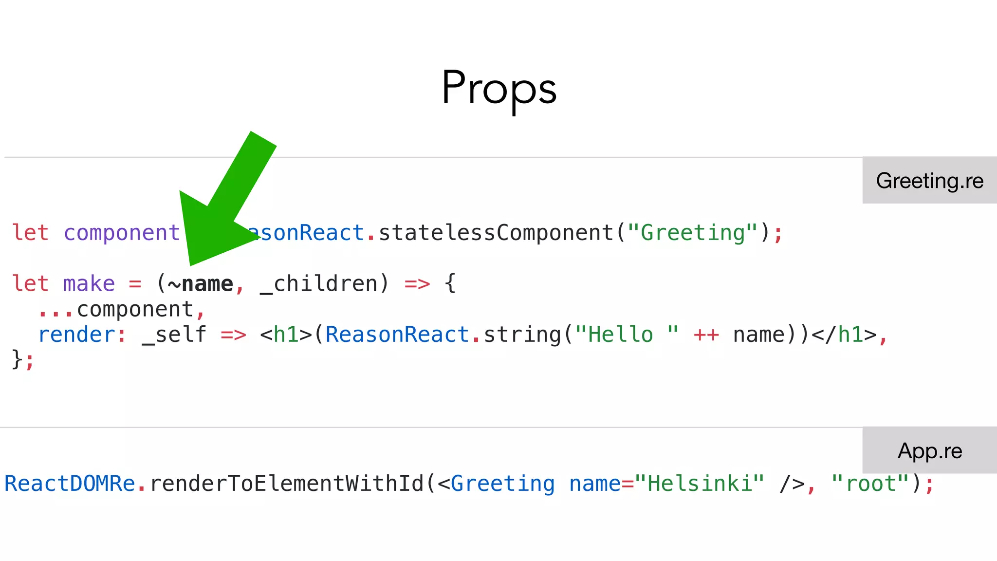 Props
let component = ReasonReact.statelessComponent("Greeting");
let make = (~name, _children) => {
...component,
render: _self => <h1>(ReasonReact.string("Hello " ++ name))</h1>,
};
ReactDOMRe.renderToElementWithId(<Greeting name="Helsinki" />, "root");
Greeting.re
App.re
 