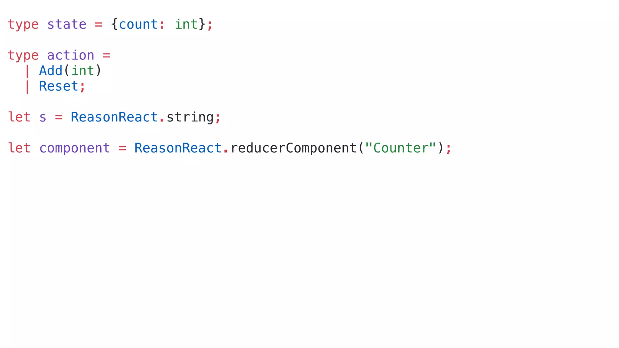 type state = {count: int};
type action =
| Add(int)
| Reset;
let s = ReasonReact.string;
let component = ReasonReact.reducerComponent("Counter");
 