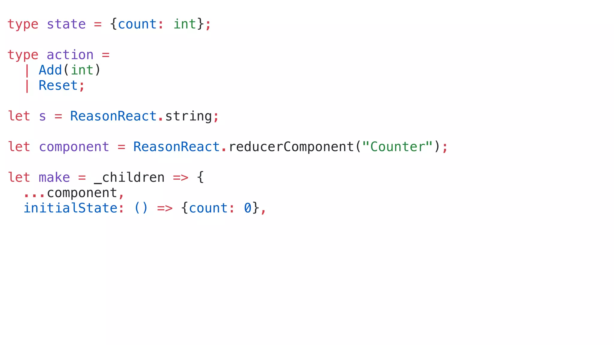 type state = {count: int};
type action =
| Add(int)
| Reset;
let s = ReasonReact.string;
let component = ReasonReact.reducerComponent("Counter");
let make = _children => {
...component,
initialState: () => {count: 0},
 