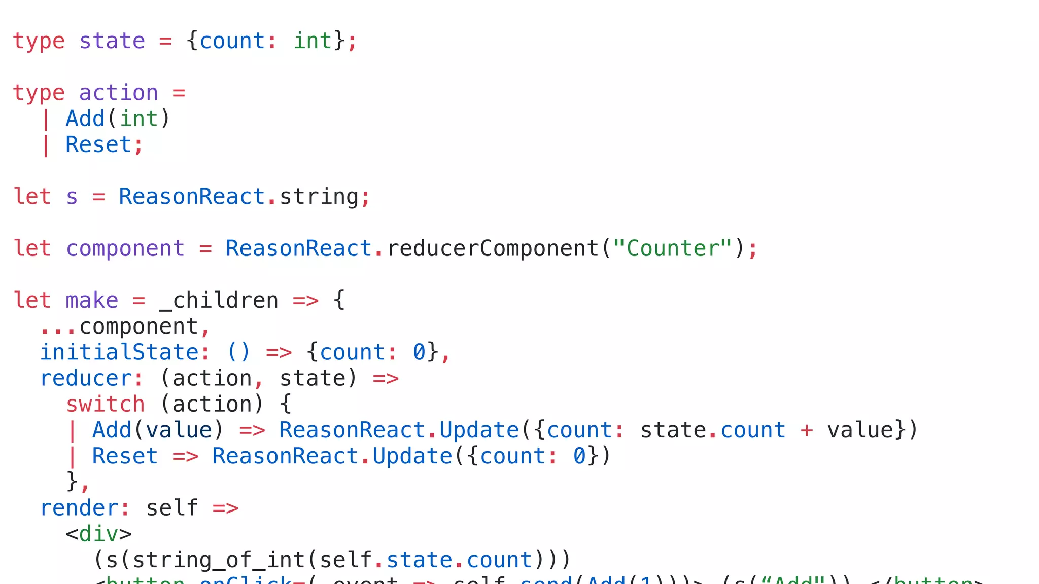 type state = {count: int};
type action =
| Add(int)
| Reset;
let s = ReasonReact.string;
let component = ReasonReact.reducerComponent("Counter");
let make = _children => {
...component,
initialState: () => {count: 0},
reducer: (action, state) =>
switch (action) {
| Add(value) => ReasonReact.Update({count: state.count + value})
| Reset => ReasonReact.Update({count: 0})
},
render: self =>
<div>
(s(string_of_int(self.state.count)))
 