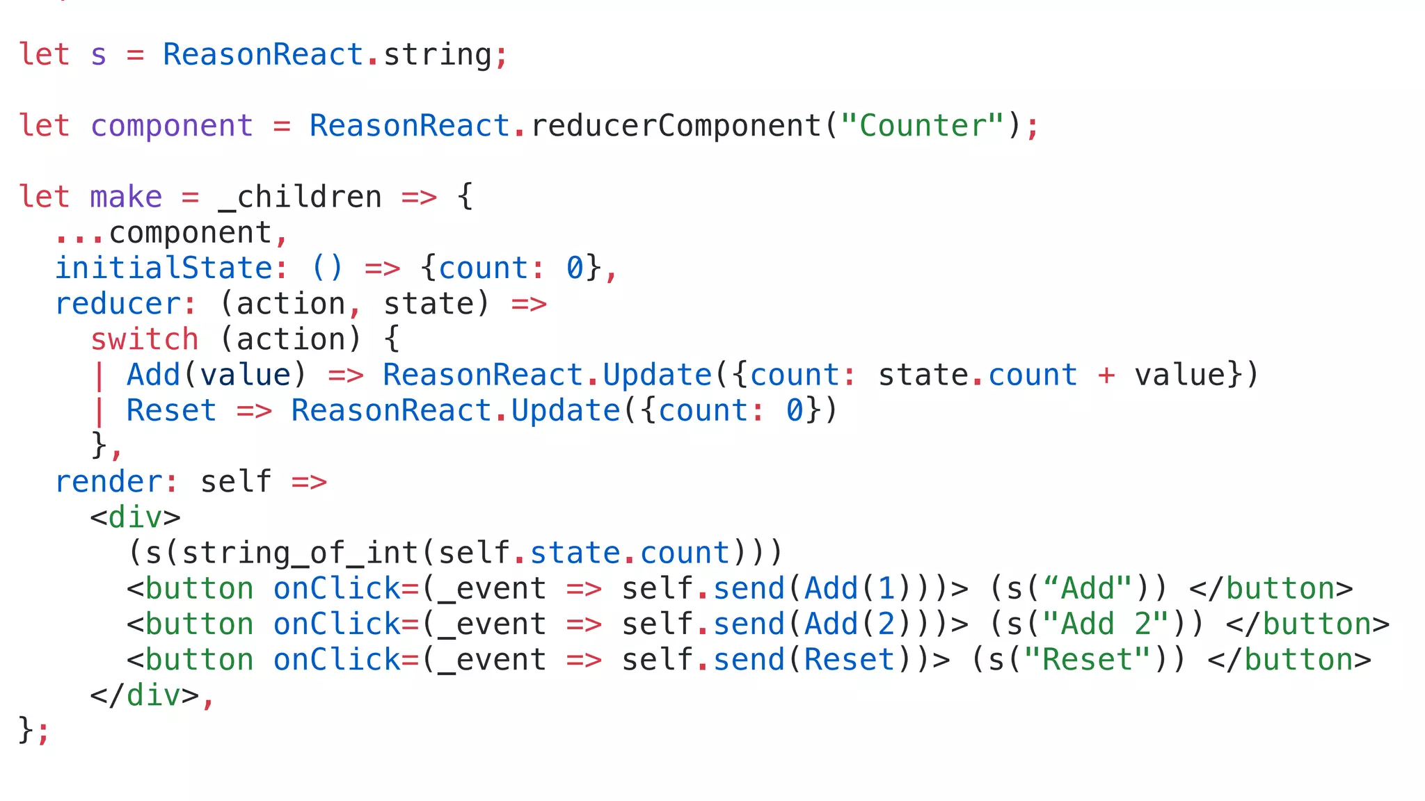 let s = ReasonReact.string;
let component = ReasonReact.reducerComponent("Counter");
let make = _children => {
...component,
initialState: () => {count: 0},
reducer: (action, state) =>
switch (action) {
| Add(value) => ReasonReact.Update({count: state.count + value})
| Reset => ReasonReact.Update({count: 0})
},
render: self =>
<div>
(s(string_of_int(self.state.count)))
<button onClick=(_event => self.send(Add(1)))> (s(“Add")) </button>
<button onClick=(_event => self.send(Add(2)))> (s("Add 2")) </button>
<button onClick=(_event => self.send(Reset))> (s("Reset")) </button>
</div>,
};
 