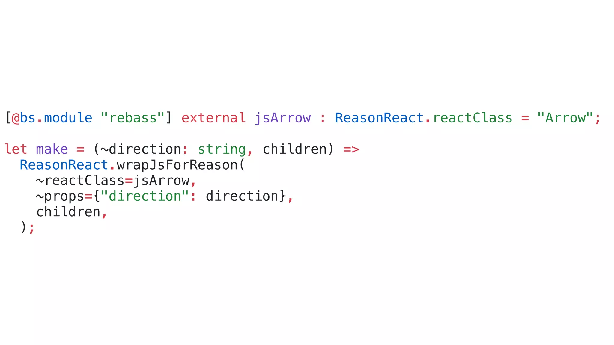 [@bs.module "rebass"] external jsArrow : ReasonReact.reactClass = "Arrow";
let make = (~direction: string, children) =>
ReasonReact.wrapJsForReason(
~reactClass=jsArrow,
~props={"direction": direction},
children,
);
 