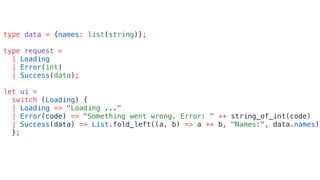 type data = {names: list(string)};
type request =
| Loading
| Error(int)
| Success(data);
let ui =
switch (Loading) {
| Loading => "Loading ..."
| Error(code) => "Something went wrong. Error: " ++ string_of_int(code)
| Success(data) => List.fold_left((a, b) => a ++ b, "Names:", data.names)
};
 