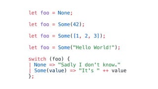 let foo = None;
let foo = Some(42);
let foo = Some([1, 2, 3]);
let foo = Some("Hello World!");
switch (foo) {
| None => "Sadly I don't know."
| Some(value) => "It's " ++ value
};
 
