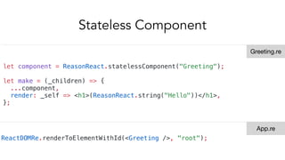 Stateless Component
let component = ReasonReact.statelessComponent("Greeting");
let make = (_children) => {
...component,
render: _self => <h1>(ReasonReact.string("Hello"))</h1>,
};
ReactDOMRe.renderToElementWithId(<Greeting />, "root");
Greeting.re
App.re
 