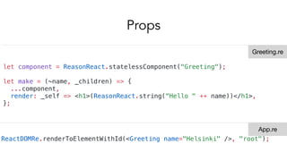 Props
let component = ReasonReact.statelessComponent("Greeting");
let make = (~name, _children) => {
...component,
render: _self => <h1>(ReasonReact.string(“Hello " ++ name))</h1>,
};
ReactDOMRe.renderToElementWithId(<Greeting name="Helsinki" />, "root");
Greeting.re
App.re
 