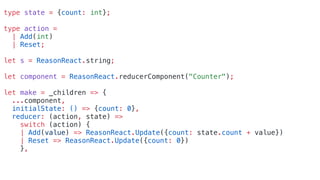 type state = {count: int};
type action =
| Add(int)
| Reset;
let s = ReasonReact.string;
let component = ReasonReact.reducerComponent("Counter");
let make = _children => {
...component,
initialState: () => {count: 0},
reducer: (action, state) =>
switch (action) {
| Add(value) => ReasonReact.Update({count: state.count + value})
| Reset => ReasonReact.Update({count: 0})
},
 