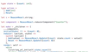 type state = {count: int};
type action =
| Add(int)
| Reset;
let s = ReasonReact.string;
let component = ReasonReact.reducerComponent("Counter");
let make = _children => {
...component,
initialState: () => {count: 0},
reducer: (action, state) =>
switch (action) {
| Add(value) => ReasonReact.Update({count: state.count + value})
| Reset => ReasonReact.Update({count: 0})
},
render: self =>
<div>
(s(string_of_int(self.state.count)))
 