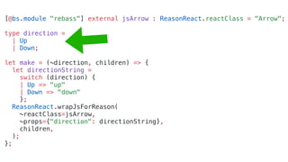 [@bs.module "rebass"] external jsArrow : ReasonReact.reactClass = "Arrow";
type direction =
| Up
| Down;
let make = (~direction, children) => {
let directionString =
switch (direction) {
| Up => "up"
| Down => "down"
};
ReasonReact.wrapJsForReason(
~reactClass=jsArrow,
~props={"direction": directionString},
children,
);
};
 