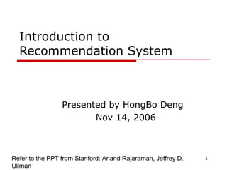 1
Introduction to
Recommendation System
Presented by HongBo Deng
Nov 14, 2006
Refer to the PPT from Stanford: Anand Rajaraman, Jeffrey D.
Ullman
 