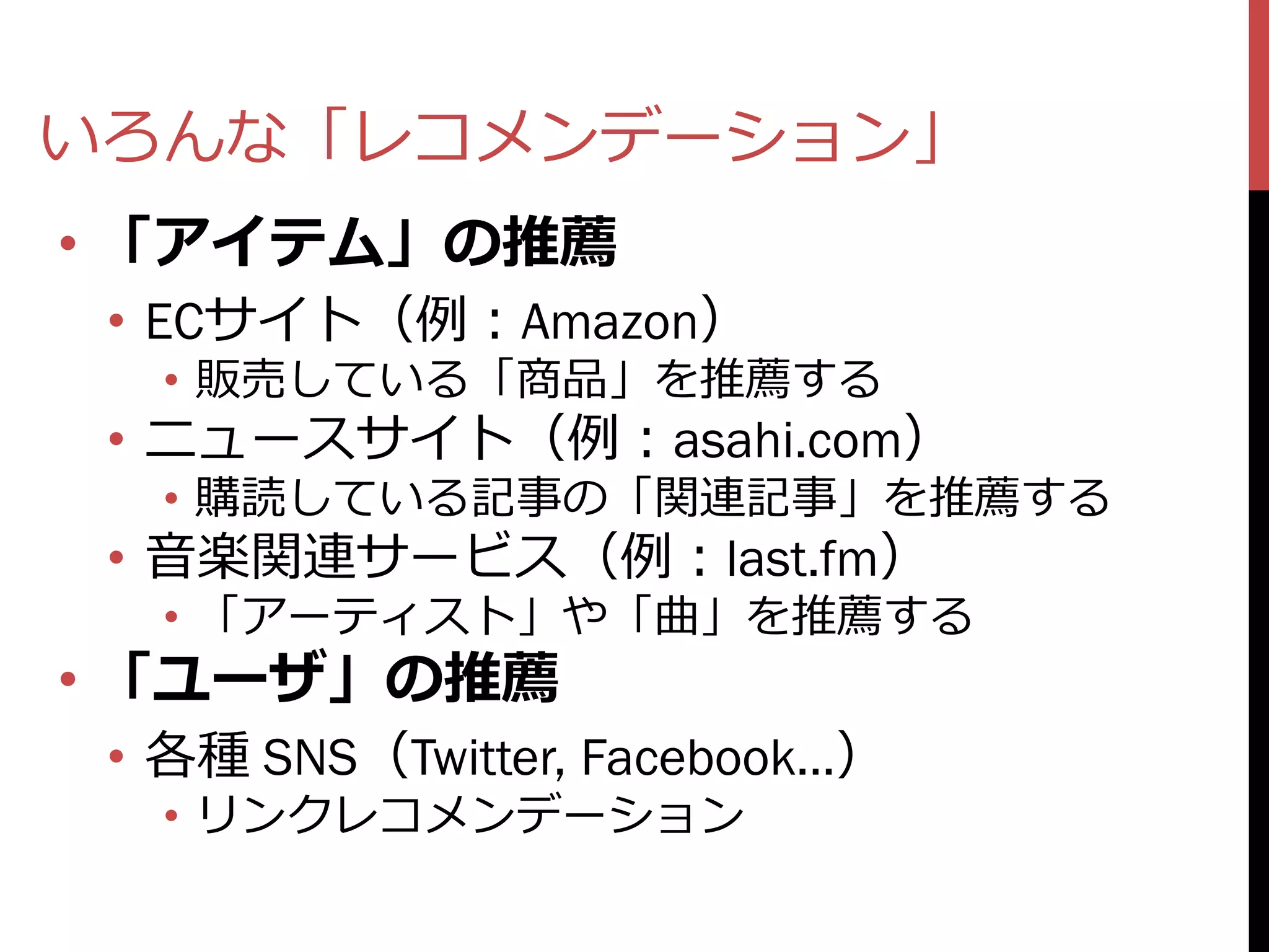 いろんな「レコメンデーション」
• 「アイテム」の推薦
 • ECサイト（例：Amazon）
   • 販売している「商品」を推薦する
 • ニュースサイト（例：asahi.com）
   • 購読している記事の「関連記事」を推薦する
 • 音楽関連サービス（例：last.fm）
   • 「アーティスト」や「曲」を推薦する
• 「ユーザ」の推薦
 • 各種 SNS（Twitter, Facebook…）
   • リンクレコメンデーション
 