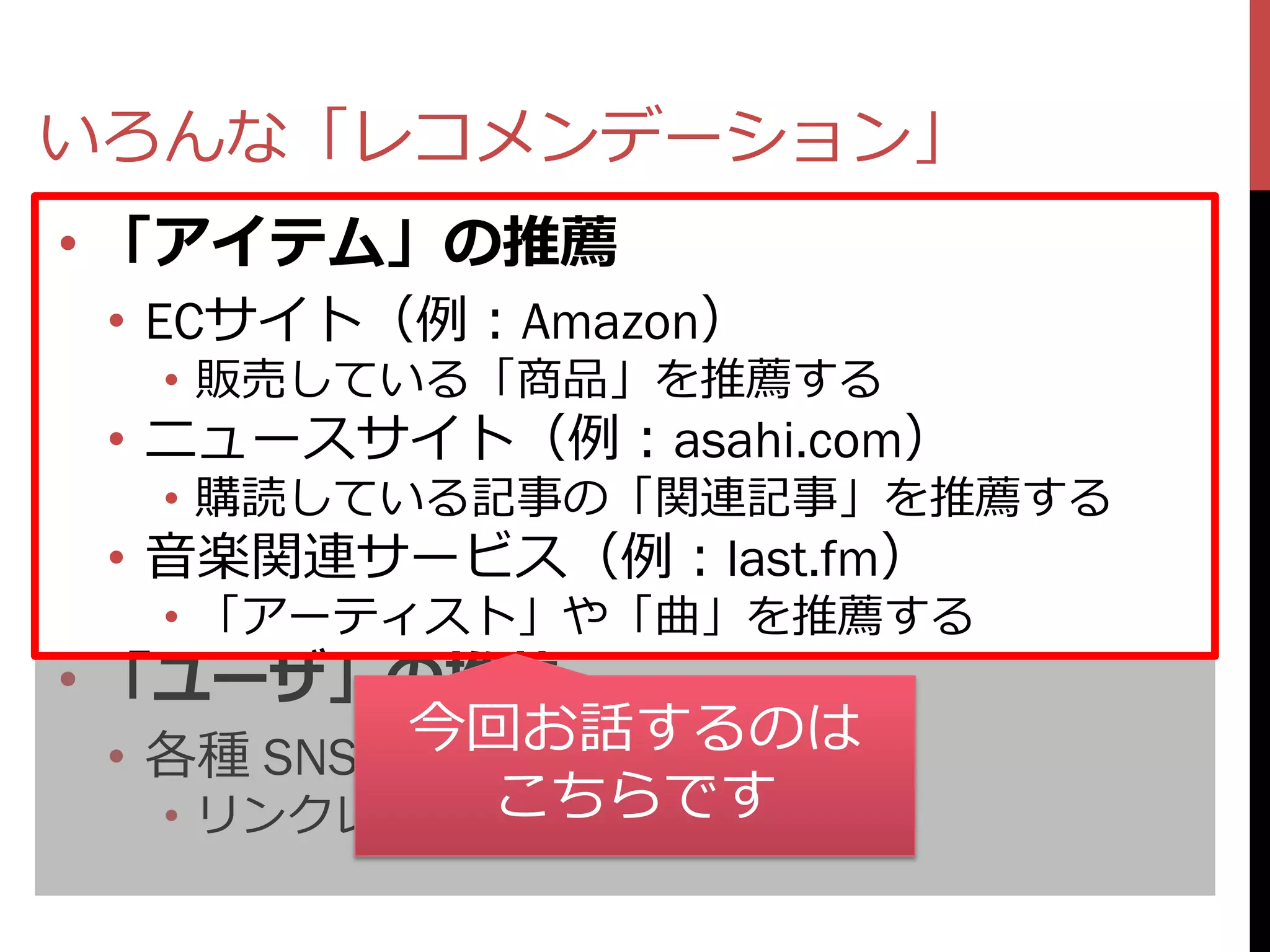 いろんな「レコメンデーション」
• 「アイテム」の推薦
 • ECサイト（例：Amazon）
   • 販売している「商品」を推薦する
 • ニュースサイト（例：asahi.com）
   • 購読している記事の「関連記事」を推薦する
 • 音楽関連サービス（例：last.fm）
   • 「アーティスト」や「曲」を推薦する
• 「ユーザ」の推薦
           今回お話するのは
  • 各種 SNS（Twitter, Facebook…）
               こちらです
    • リンクレコメンデーション
 
