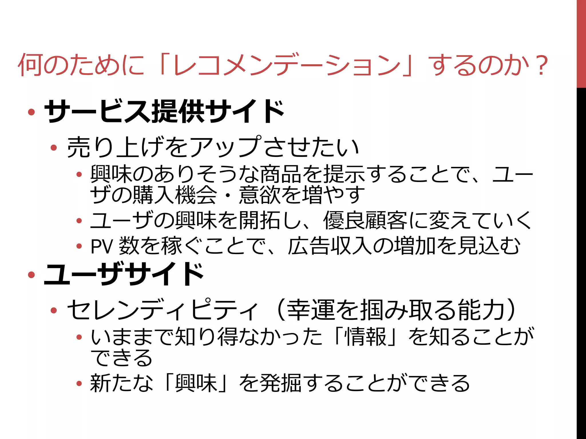 何のために「レコメンデーション」するのか？
• サービス提供サイド
 • 売り上げをアップさせたい
  • 興味のありそうな商品を提示することで、ユー
    ザの購入機会・意欲を増やす
  • ユーザの興味を開拓し、優良顧客に変えていく
  • PV 数を稼ぐことで、広告収入の増加を見込む
• ユーザサイド
 • セレンディピティ（幸運を掴み取る能力）
  • いままで知り得なかった「情報」を知ることが
    できる
  • 新たな「興味」を発掘することができる
 