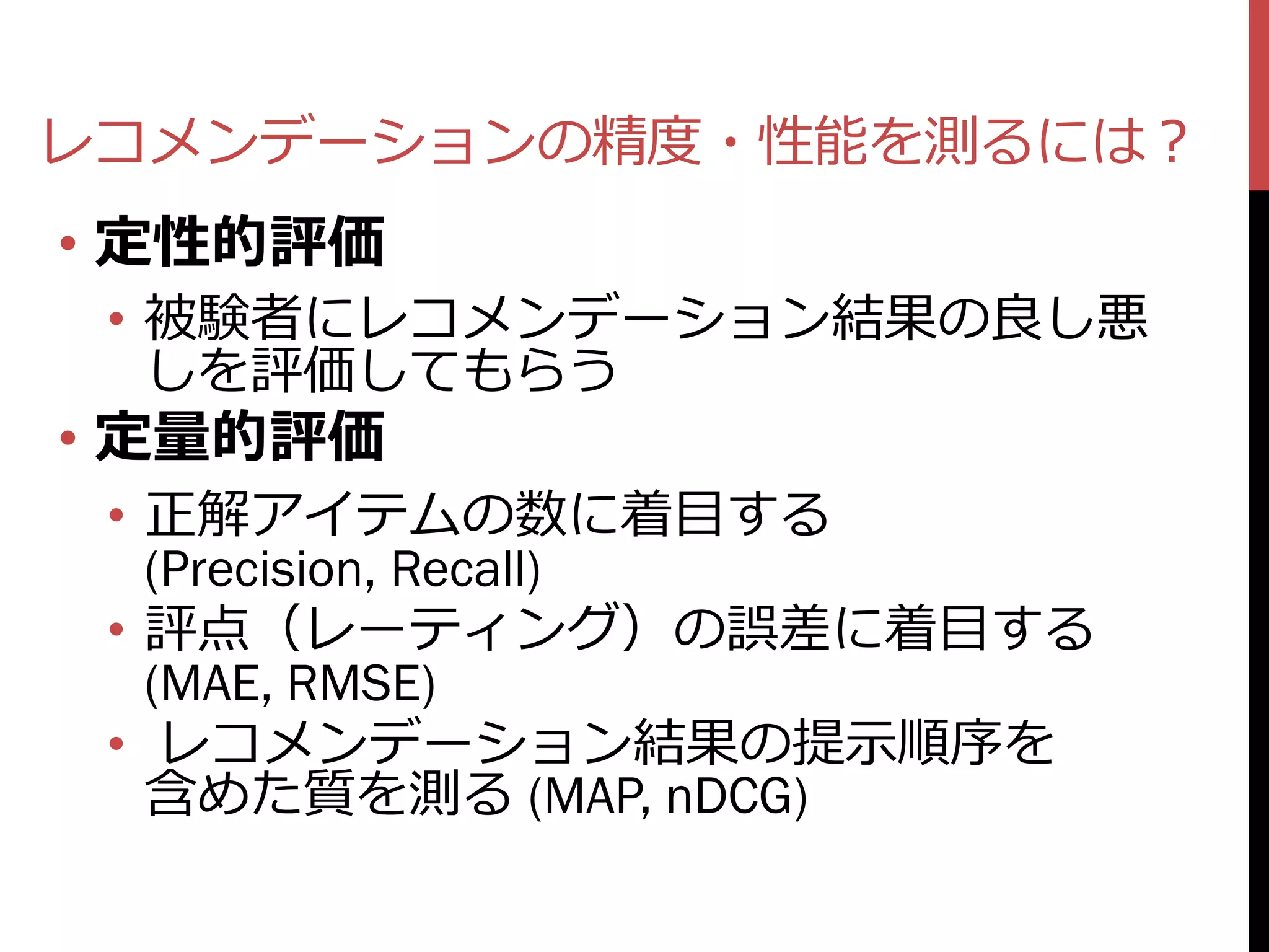 レコメンデーションの精度・性能を測るには？
• 定性的評価
 • 被験者にレコメンデーション結果の良し悪
   しを評価してもらう
• 定量的評価
 • 正解アイテムの数に着目する
   (Precision, Recall)
 • 評点（レーティング）の誤差に着目する
   (MAE, RMSE)
 • レコメンデーション結果の提示順序を
   含めた質を測る (MAP, nDCG)
 