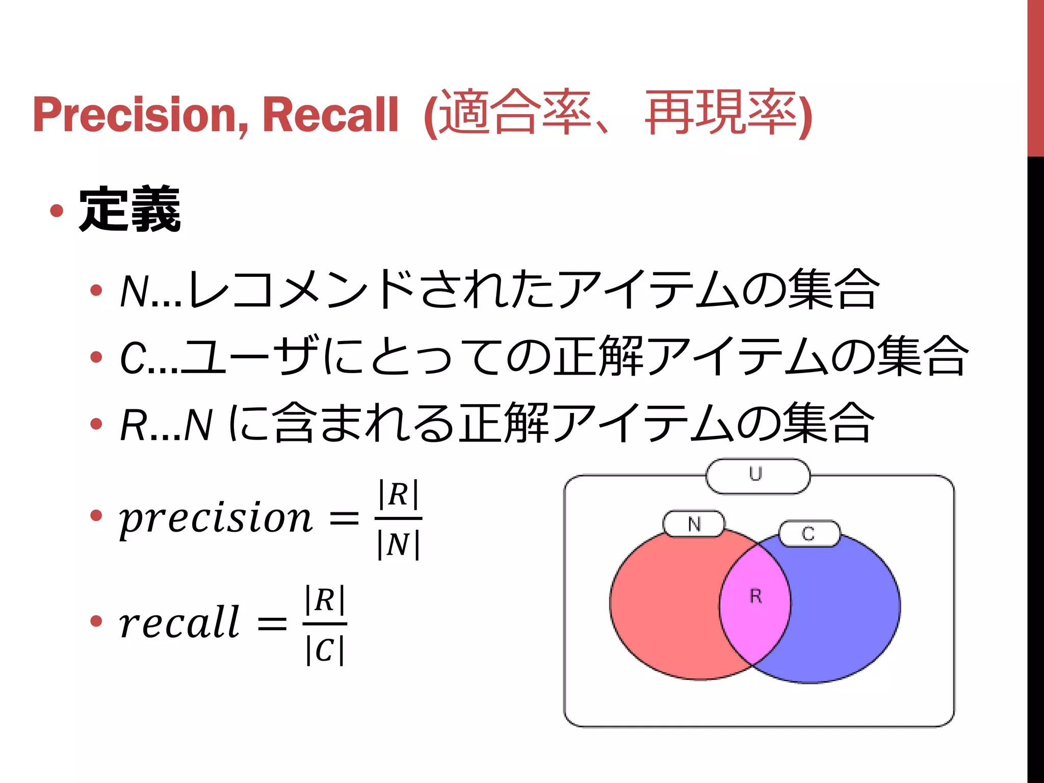 Precision, Recall (適合率、再現率)
• 定義
 • N…レコメンドされたアイテムの集合
 • C…ユーザにとっての正解アイテムの集合
 • R…N に含まれる正解アイテムの集合
                          
 •  =
                          
                    
 •  =
                    
 