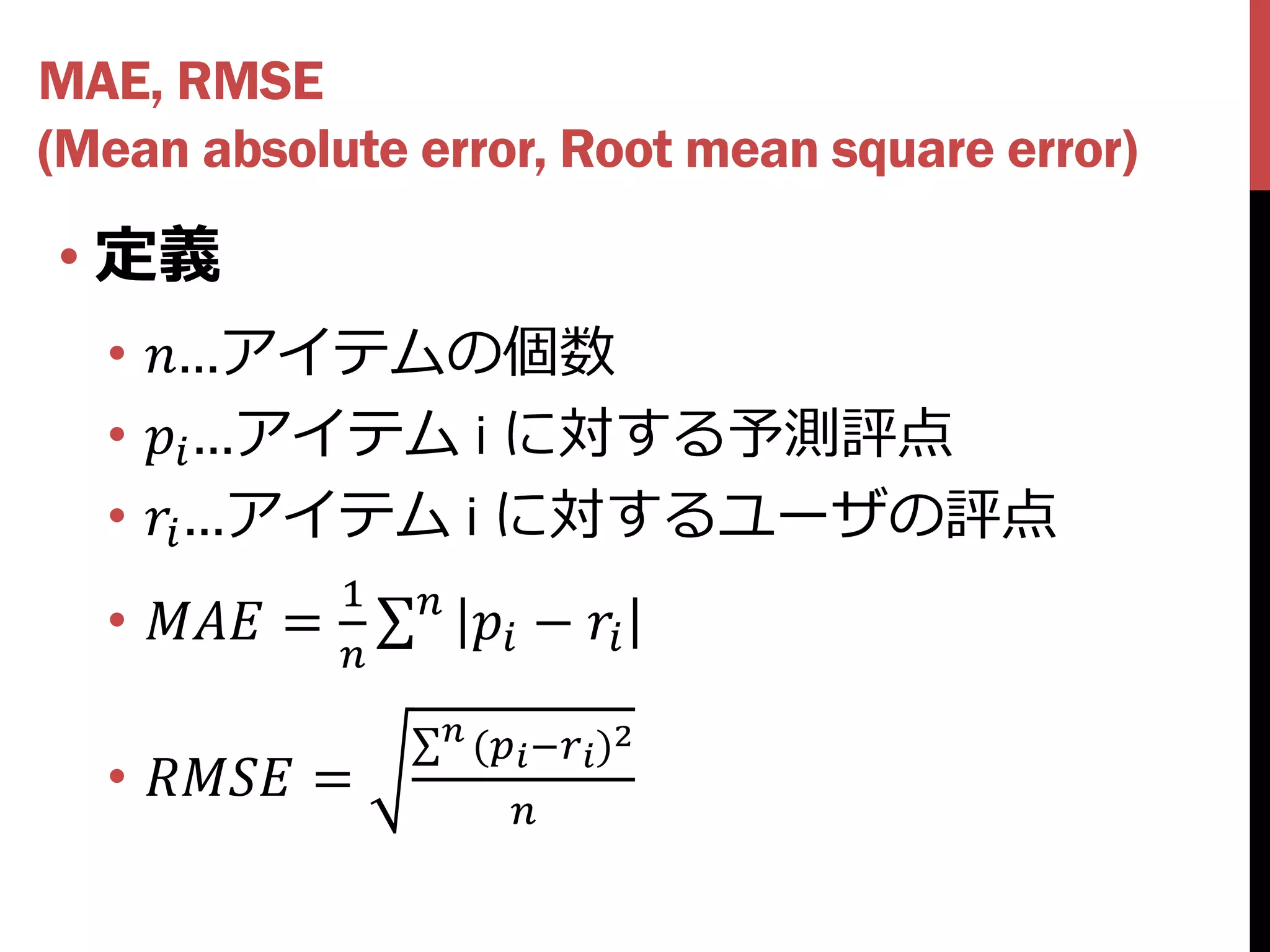 MAE, RMSE
(Mean absolute error, Root mean square error)
• 定義
  • …アイテムの個数
  •  …アイテム i に対する予測評点
  •  …アイテム i に対するユーザの評点
               1    
  •  =               − 
               
                     
                          ( − )2
  •  =
                             
 