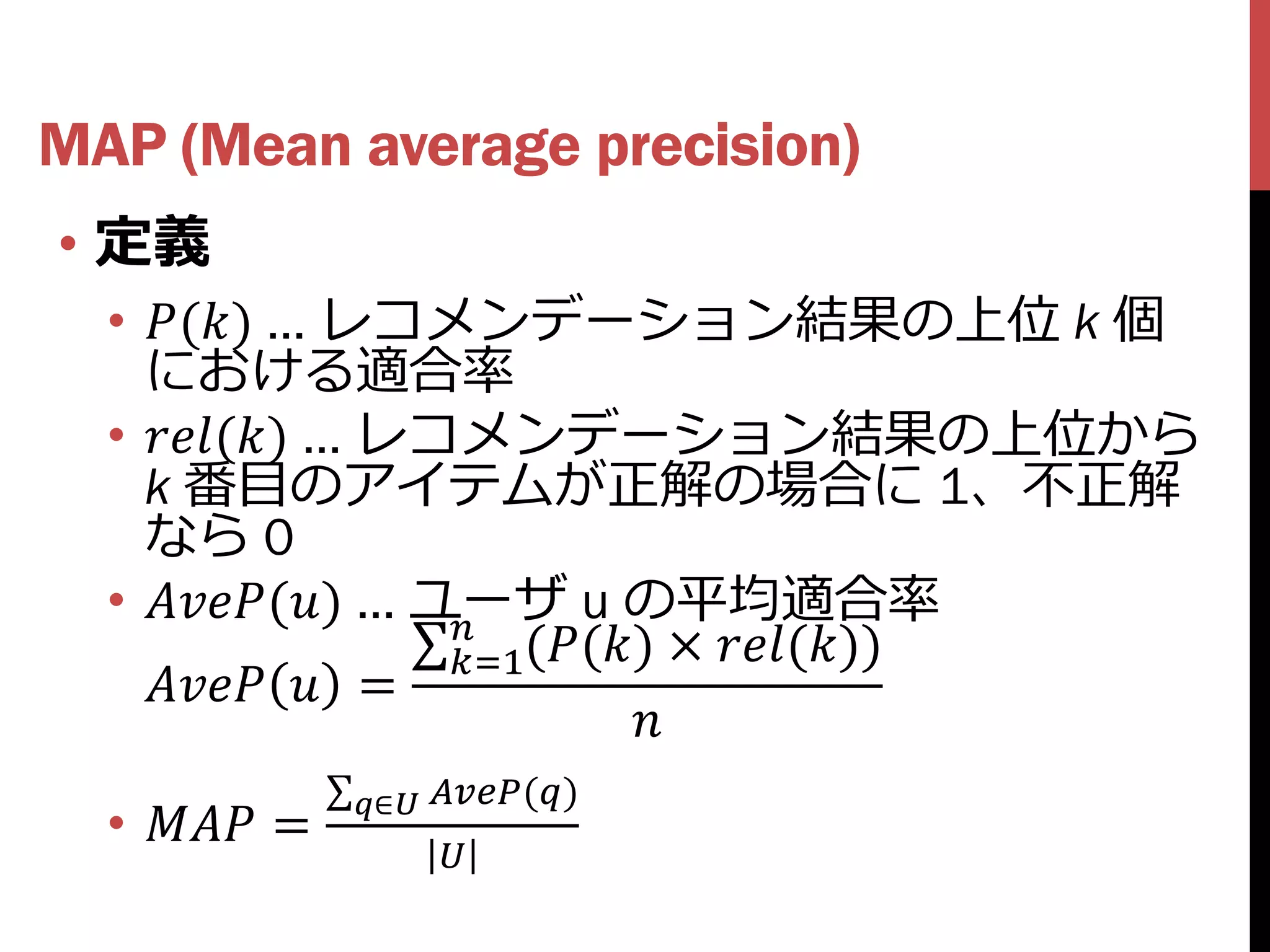 MAP (Mean average precision)
• 定義
  • () … レコメンデーション結果の上位 k 個
    における適合率
  • () … レコメンデーション結果の上位から
    k 番目のアイテムが正解の場合に 1、不正解
    なら 0
  • () … ユーザ u の平均適合率
                    
                    =1(() × ())
      =
                              
               ∈ ()
  •  =
                     
 