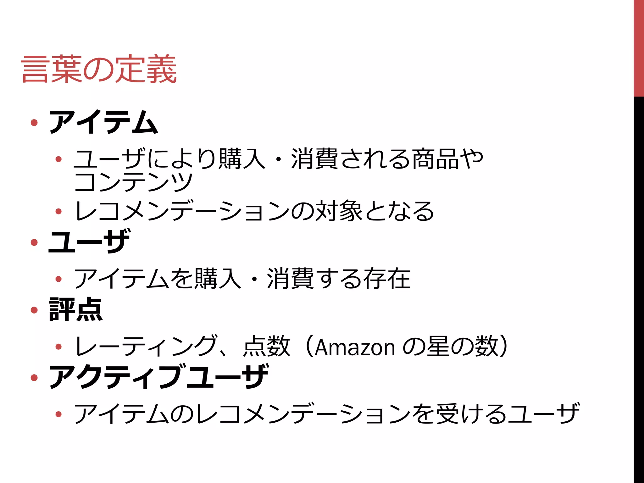 言葉の定義
• アイテム
 • ユーザにより購入・消費される商品や
   コンテンツ
 • レコメンデーションの対象となる
• ユーザ
 • アイテムを購入・消費する存在
• 評点
 • レーティング、点数（Amazon の星の数）
• アクティブユーザ
 • アイテムのレコメンデーションを受けるユーザ
 