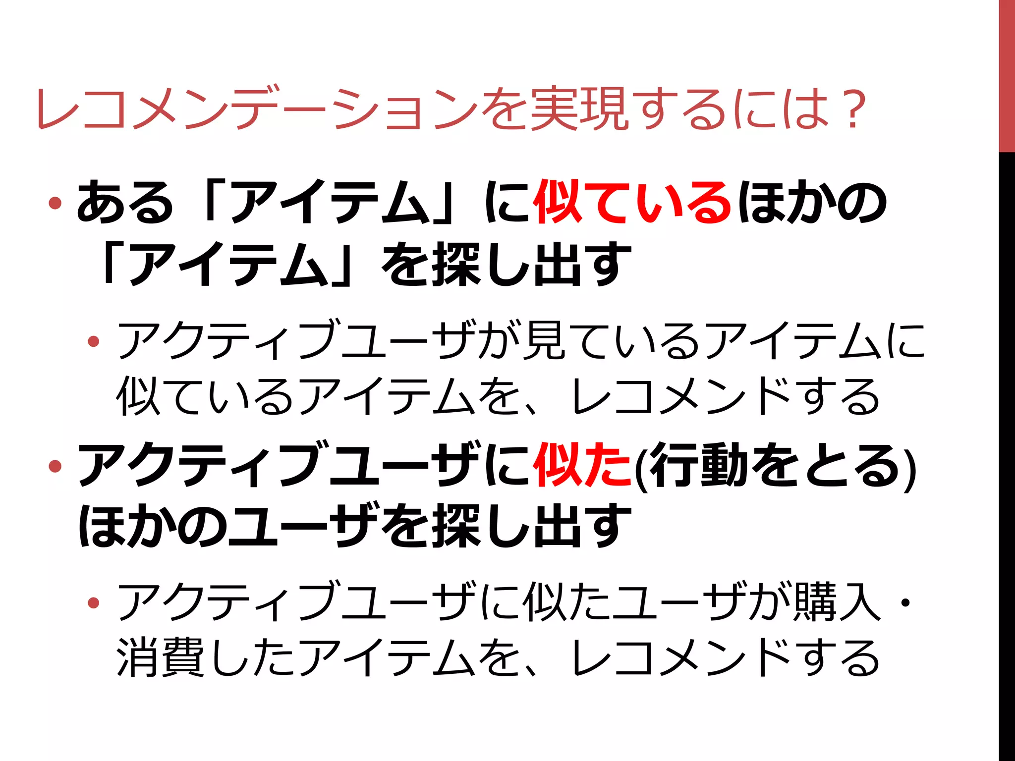 レコメンデーションを実現するには？
• ある「アイテム」に似ているほかの
  「アイテム」を探し出す
 • アクティブユーザが見ているアイテムに
   似ているアイテムを、レコメンドする
• アクティブユーザに似た(行動をとる)
  ほかのユーザを探し出す
 • アクティブユーザに似たユーザが購入・
   消費したアイテムを、レコメンドする
 