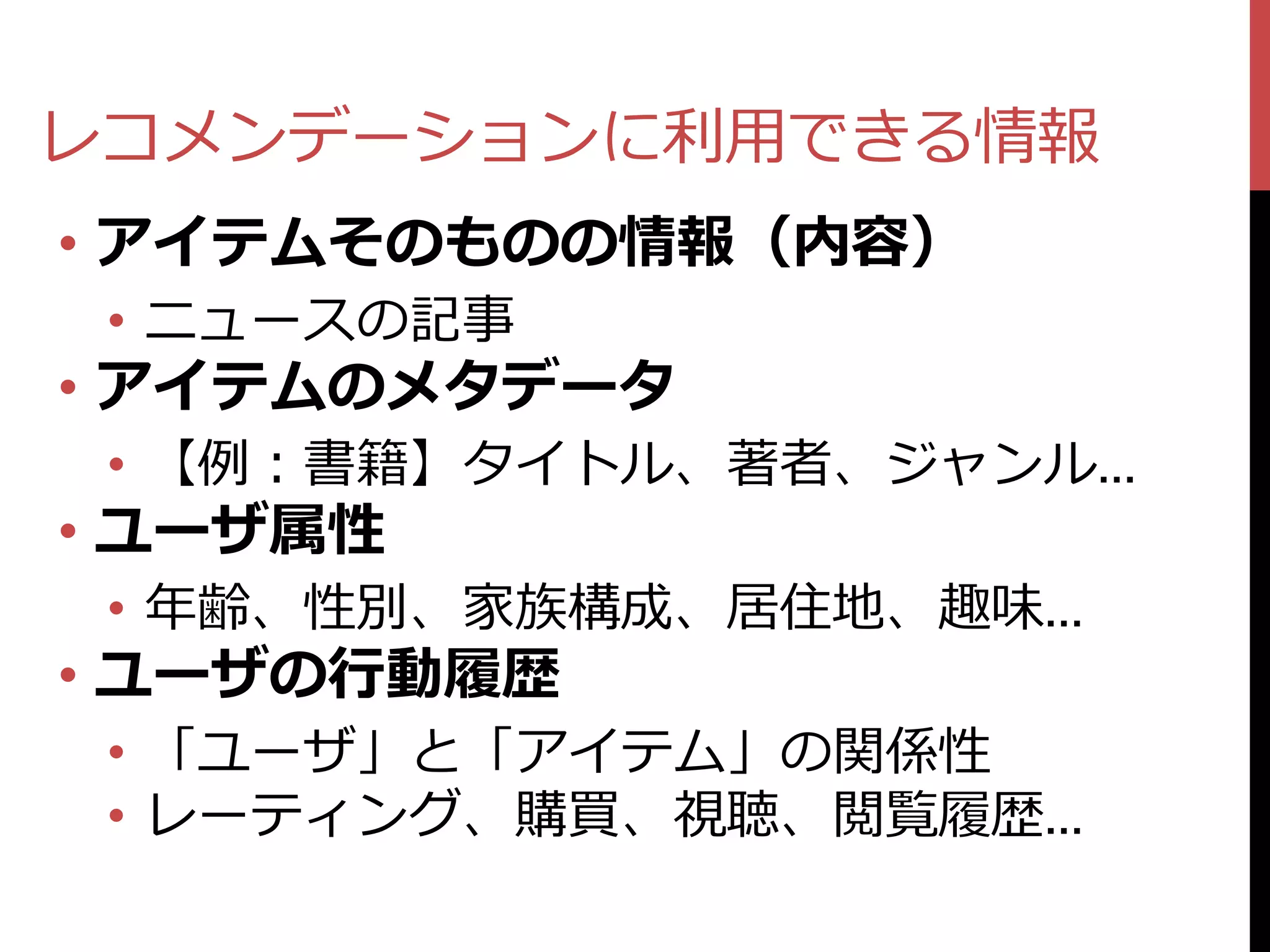 レコメンデーションに利用できる情報
• アイテムそのものの情報（内容）
 • ニュースの記事
• アイテムのメタデータ
 • 【例：書籍】タイトル、著者、ジャンル…
• ユーザ属性
 • 年齢、性別、家族構成、居住地、趣味…
• ユーザの行動履歴
 • 「ユーザ」と「アイテム」の関係性
 • レーティング、購買、視聴、閲覧履歴…
 