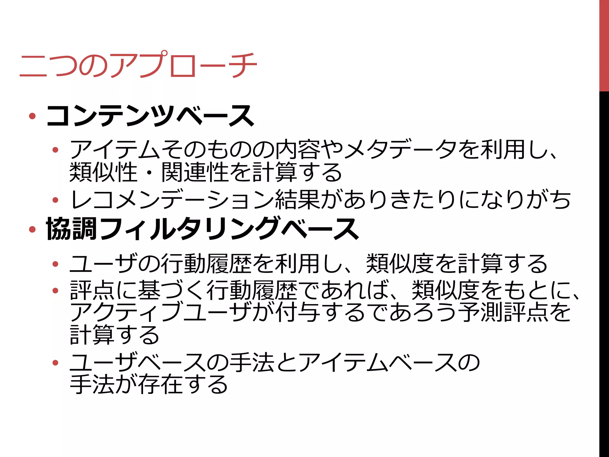 二つのアプローチ
• コンテンツベース
 • アイテムそのものの内容やメタデータを利用し、
   類似性・関連性を計算する
 • レコメンデーション結果がありきたりになりがち
• 協調フィルタリングベース
 • ユーザの行動履歴を利用し、類似度を計算する
 • 評点に基づく行動履歴であれば、類似度をもとに、
   アクティブユーザが付与するであろう予測評点を
   計算する
 • ユーザベースの手法とアイテムベースの
   手法が存在する
 