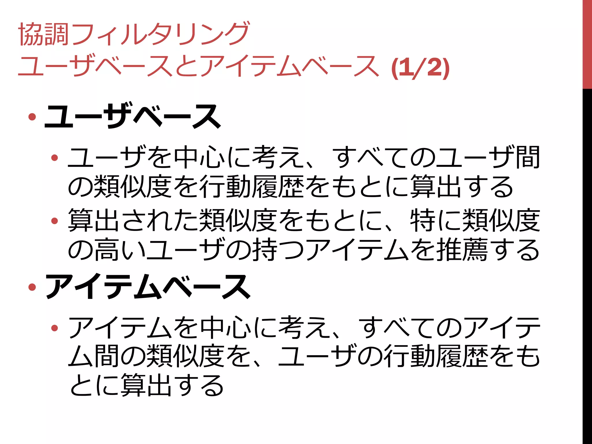 協調フィルタリング
ユーザベースとアイテムベース (1/2)
• ユーザベース
 • ユーザを中心に考え、すべてのユーザ間
   の類似度を行動履歴をもとに算出する
 • 算出された類似度をもとに、特に類似度
   の高いユーザの持つアイテムを推薦する
• アイテムベース
 • アイテムを中心に考え、すべてのアイテ
   ム間の類似度を、ユーザの行動履歴をも
   とに算出する
 