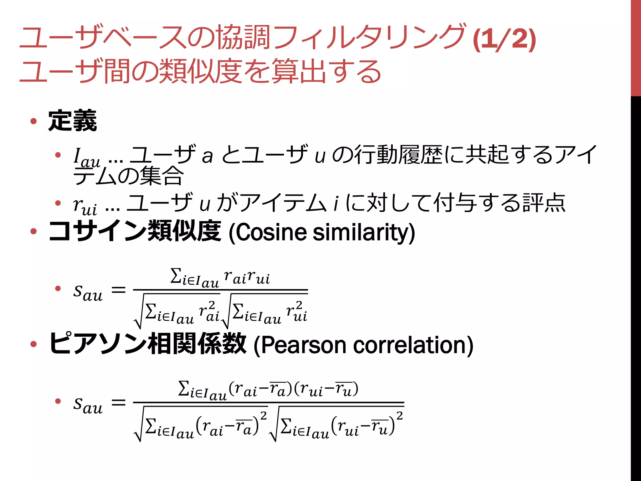 ユーザベースの協調フィルタリング (1/2)
ユーザ間の類似度を算出する
• 定義
 •  … ユーザ a とユーザ u の行動履歴に共起するアイ
   テムの集合
 •  … ユーザ u がアイテム i に対して付与する評点
• コサイン類似度 (Cosine similarity)
                    ∈  
 •  =
                           2
                                          2
                                              
              ∈             ∈

• ピアソン相関係数 (Pearson correlation)
                      ∈ ( − )( − )
 •  =                             2                             2
              ∈   −          ∈  −
 