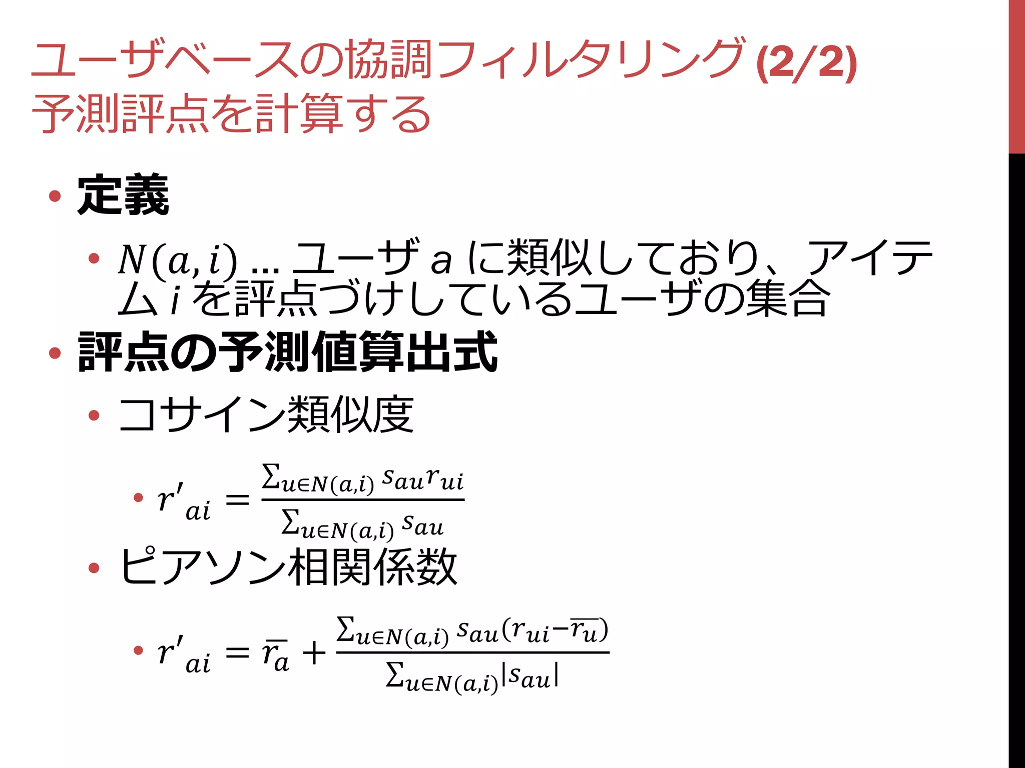 ユーザベースの協調フィルタリング (2/2)
予測評点を計算する
• 定義
 • (, ) … ユーザ a に類似しており、アイテ
   ム i を評点づけしているユーザの集合
• 評点の予測値算出式
 • コサイン類似度
                ∈(,)  
  • ′ =
                  ∈(,) 

 • ピアソン相関係数
                          ∈(,)  ( − )
  • ′ =  +
                                 ∈(,) 
 