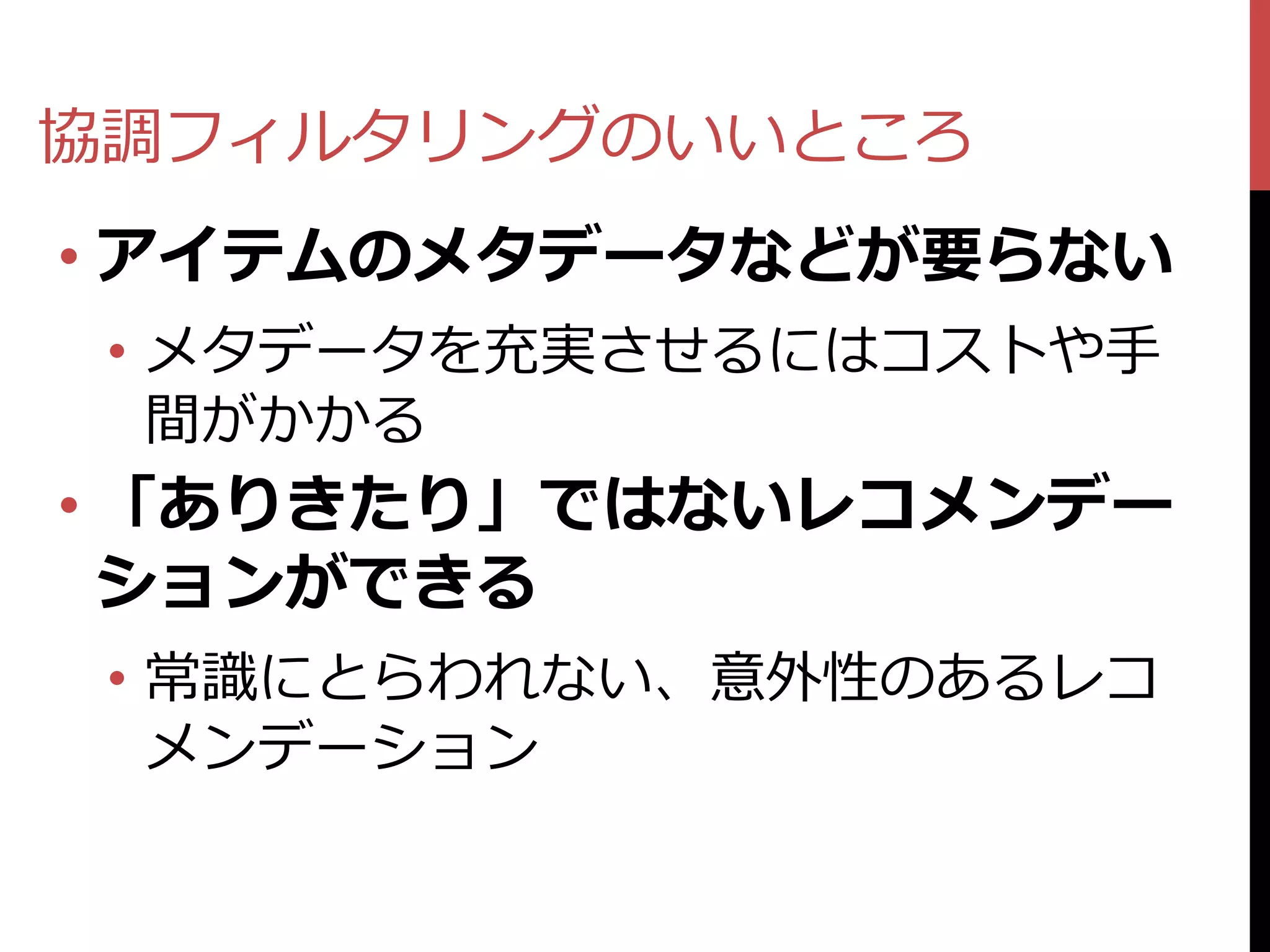 協調フィルタリングのいいところ
• アイテムのメタデータなどが要らない
 • メタデータを充実させるにはコストや手
   間がかかる
• 「ありきたり」ではないレコメンデー
  ションができる
 • 常識にとらわれない、意外性のあるレコ
   メンデーション
 