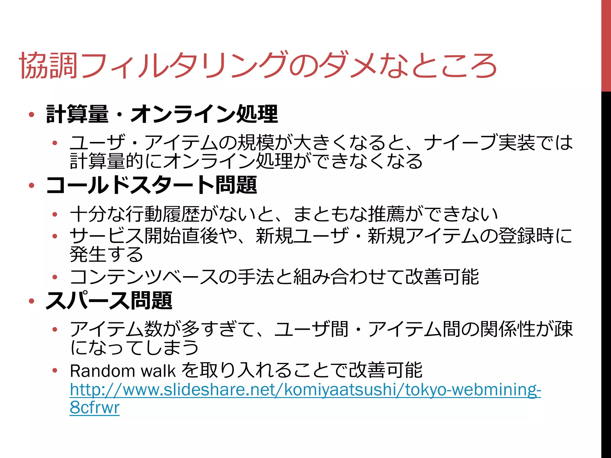 協調フィルタリングのダメなところ
• 計算量・オンライン処理
 • ユーザ・アイテムの規模が大きくなると、ナイーブ実装では
   計算量的にオンライン処理ができなくなる
• コールドスタート問題
 • 十分な行動履歴がないと、まともな推薦ができない
 • サービス開始直後や、新規ユーザ・新規アイテムの登録時に
   発生する
 • コンテンツベースの手法と組み合わせて改善可能
• スパース問題
 • アイテム数が多すぎて、ユーザ間・アイテム間の関係性が疎
   になってしまう
 • Random walk を取り入れることで改善可能
   http://www.slideshare.net/komiyaatsushi/tokyo-webmining-
   8cfrwr
 