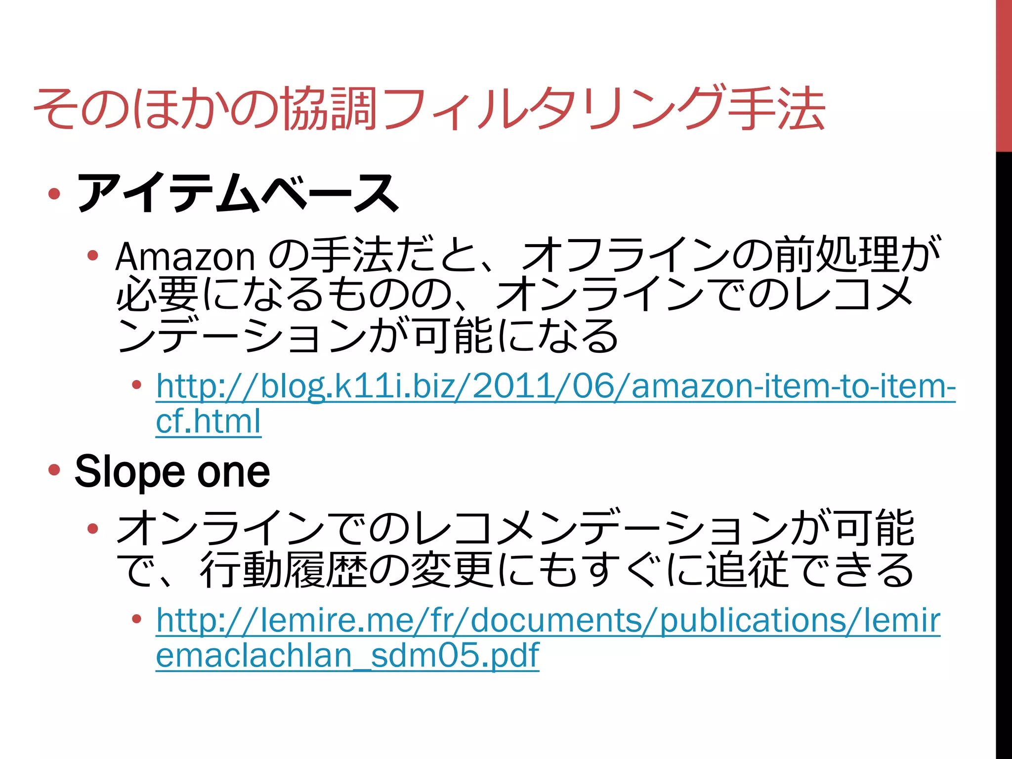 そのほかの協調フィルタリング手法
• アイテムベース
 • Amazon の手法だと、オフラインの前処理が
   必要になるものの、オンラインでのレコメ
   ンデーションが可能になる
    • http://blog.k11i.biz/2011/06/amazon-item-to-item-
      cf.html
• Slope one
 • オンラインでのレコメンデーションが可能
   で、行動履歴の変更にもすぐに追従できる
    • http://lemire.me/fr/documents/publications/lemir
      emaclachlan_sdm05.pdf
 