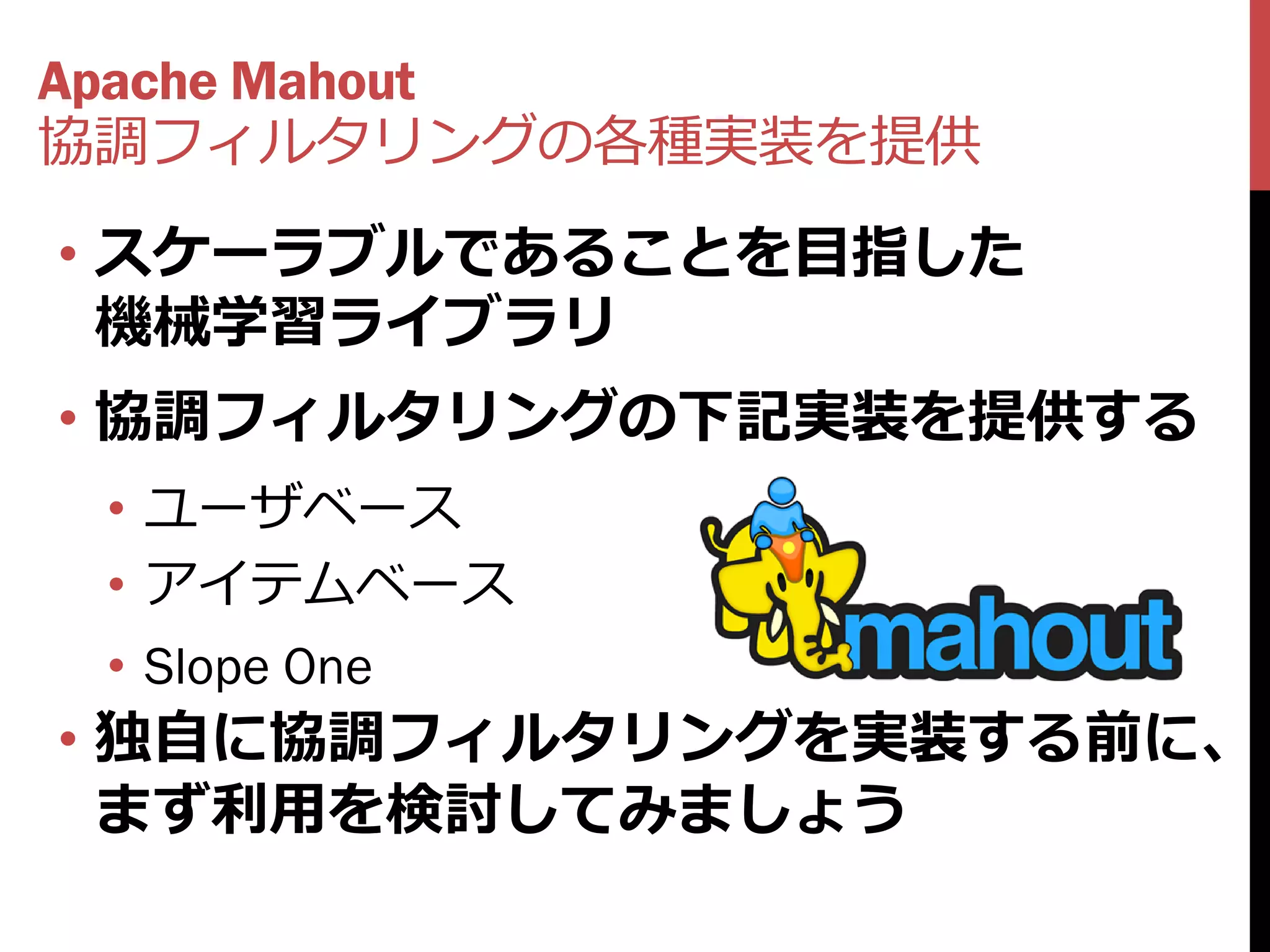 Apache Mahout
協調フィルタリングの各種実装を提供
• スケーラブルであることを目指した
  機械学習ライブラリ
• 協調フィルタリングの下記実装を提供する
 • ユーザベース
 • アイテムベース
 • Slope One
• 独自に協調フィルタリングを実装する前に、
  まず利用を検討してみましょう
 