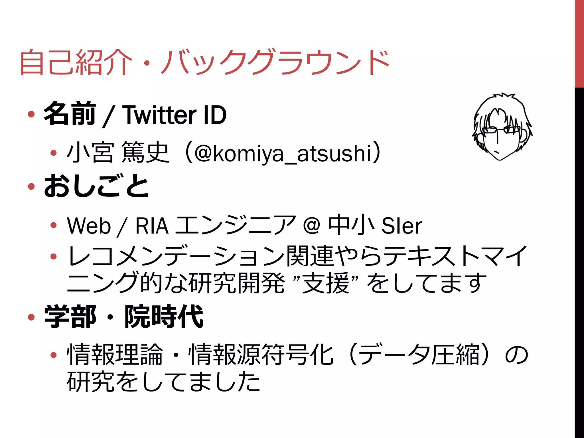 自己紹介・バックグラウンド
• 名前 / Twitter ID
 • 小宮 篤史（@komiya_atsushi）
• おしごと
 • Web / RIA エンジニア @ 中小 SIer
 • レコメンデーション関連やらテキストマイ
   ニング的な研究開発 ”支援” をしてます
• 学部・院時代
 • 情報理論・情報源符号化（データ圧縮）の
   研究をしてました
 