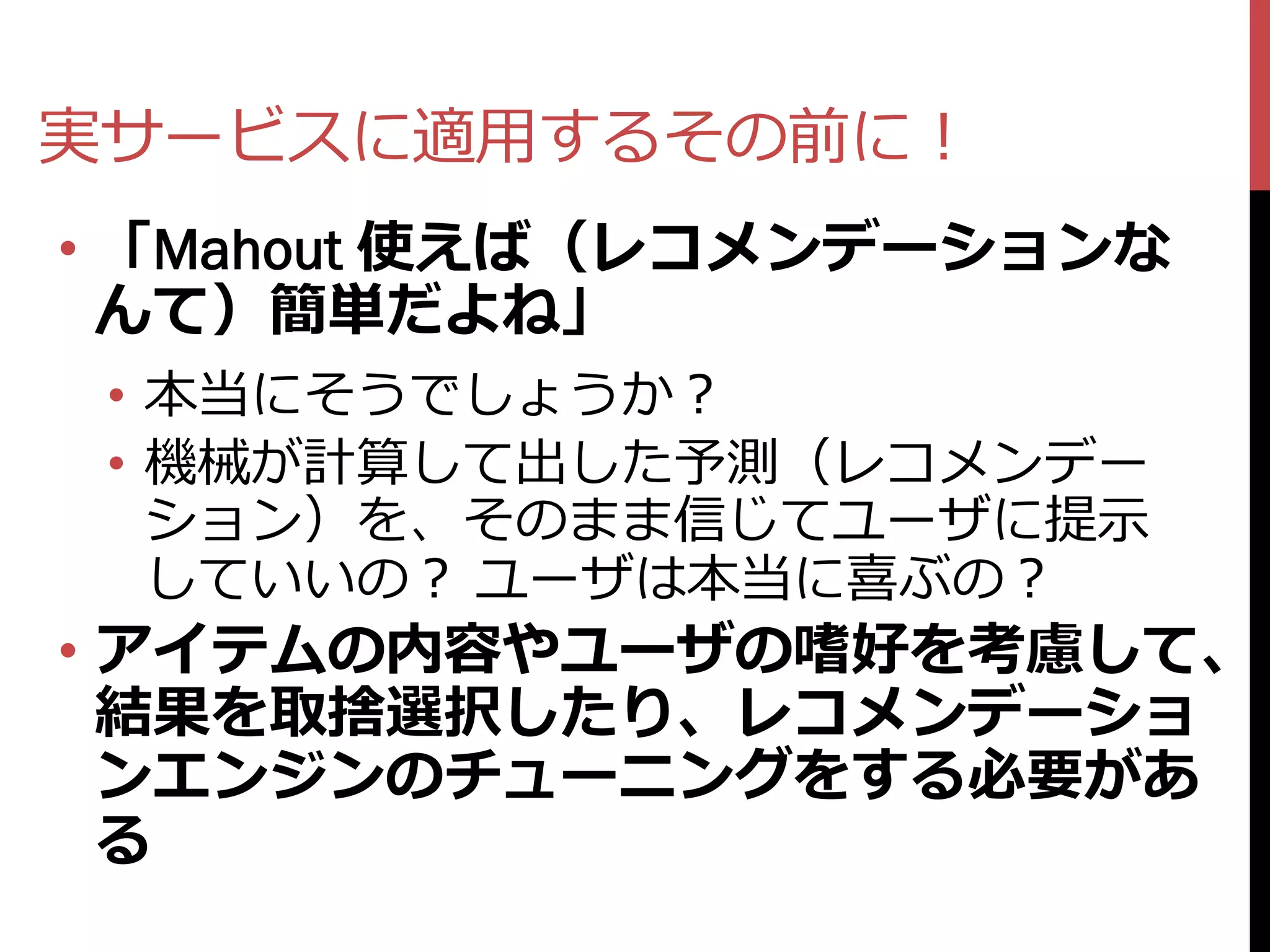 実サービスに適用するその前に！
• 「Mahout 使えば（レコメンデーションな
  んて）簡単だよね」
 • 本当にそうでしょうか？
 • 機械が計算して出した予測（レコメンデー
   ション）を、そのまま信じてユーザに提示
   していいの？ ユーザは本当に喜ぶの？
• アイテムの内容やユーザの嗜好を考慮して、
  結果を取捨選択したり、レコメンデーショ
  ンエンジンのチューニングをする必要があ
  る
 