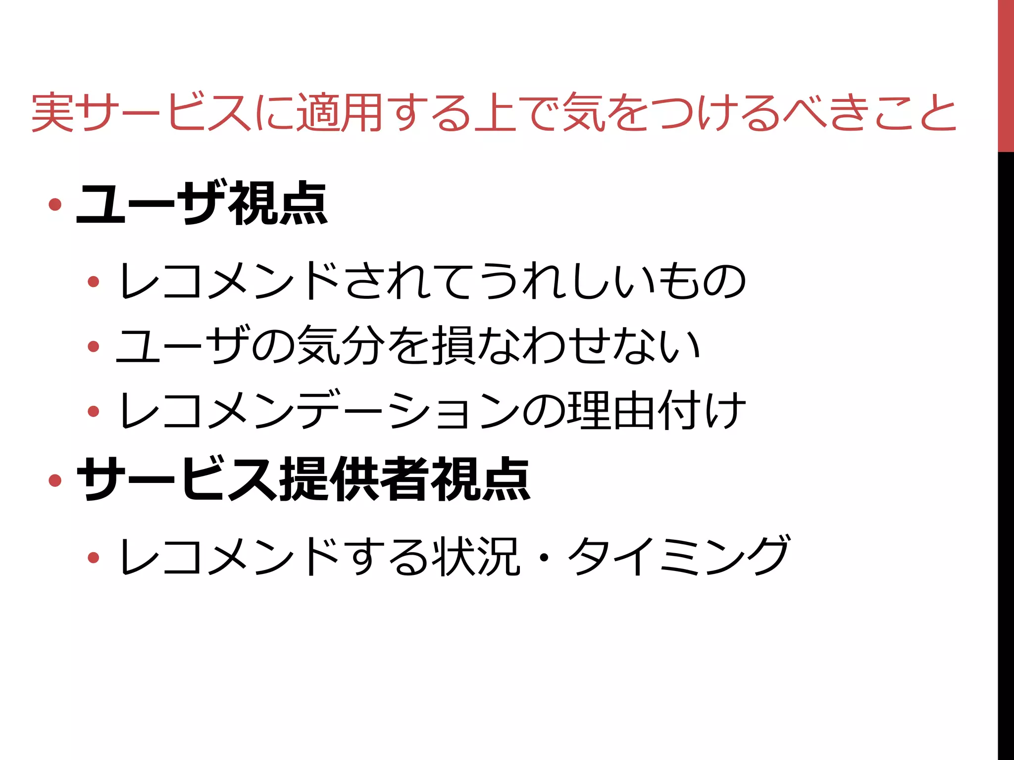 実サービスに適用する上で気をつけるべきこと

• ユーザ視点
 • レコメンドされてうれしいもの
 • ユーザの気分を損なわせない
 • レコメンデーションの理由付け
• サービス提供者視点
 • レコメンドする状況・タイミング
 