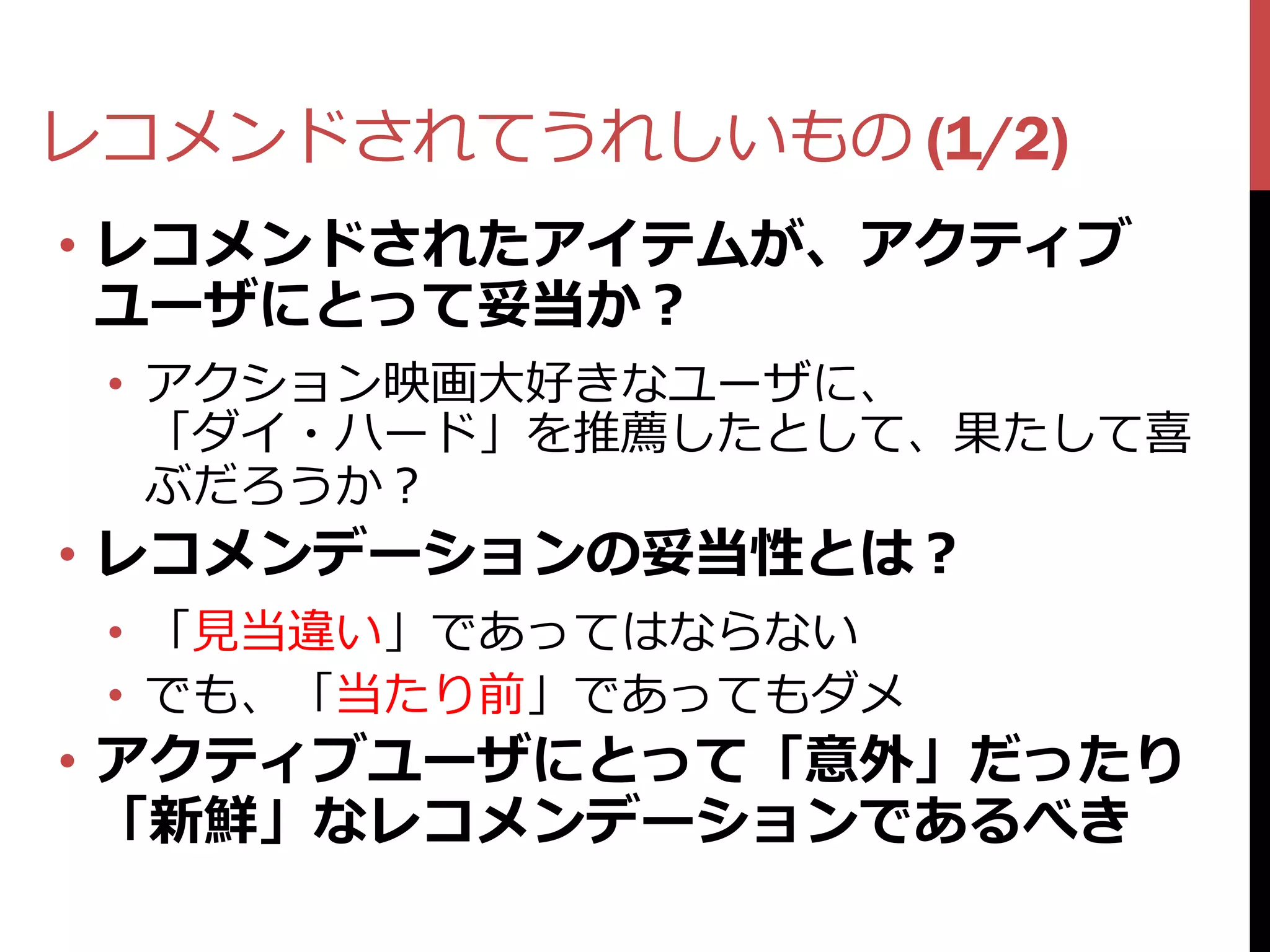 レコメンドされてうれしいもの (1/2)
• レコメンドされたアイテムが、アクティブ
  ユーザにとって妥当か？
 • アクション映画大好きなユーザに、
   「ダイ・ハード」を推薦したとして、果たして喜
   ぶだろうか？
• レコメンデーションの妥当性とは？
 • 「見当違い」であってはならない
 • でも、「当たり前」であってもダメ
• アクティブユーザにとって「意外」だったり
  「新鮮」なレコメンデーションであるべき
 