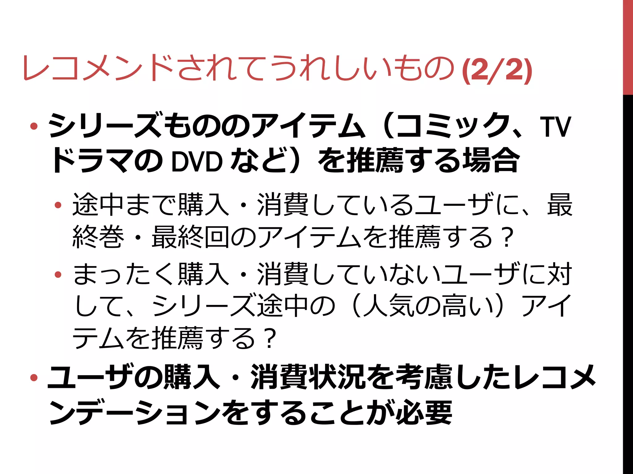 レコメンドされてうれしいもの (2/2)
• シリーズもののアイテム（コミック、TV
  ドラマの DVD など）を推薦する場合
 • 途中まで購入・消費しているユーザに、最
   終巻・最終回のアイテムを推薦する？
 • まったく購入・消費していないユーザに対
   して、シリーズ途中の（人気の高い）アイ
   テムを推薦する？
• ユーザの購入・消費状況を考慮したレコメ
  ンデーションをすることが必要
 
