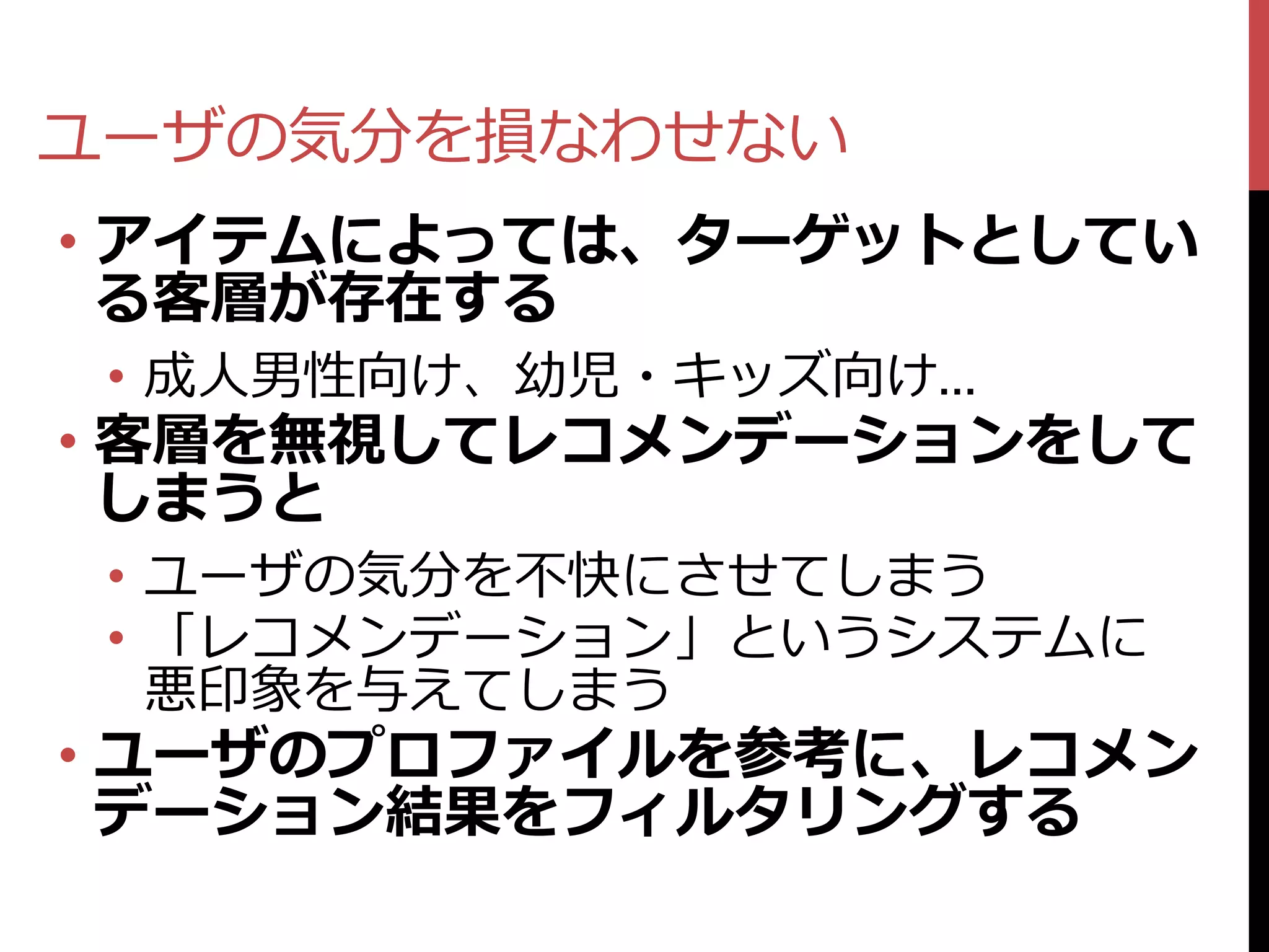 ユーザの気分を損なわせない
• アイテムによっては、ターゲットとしてい
  る客層が存在する
 • 成人男性向け、幼児・キッズ向け…
• 客層を無視してレコメンデーションをして
  しまうと
 • ユーザの気分を不快にさせてしまう
 • 「レコメンデーション」というシステムに
   悪印象を与えてしまう
• ユーザのプロファイルを参考に、レコメン
  デーション結果をフィルタリングする
 