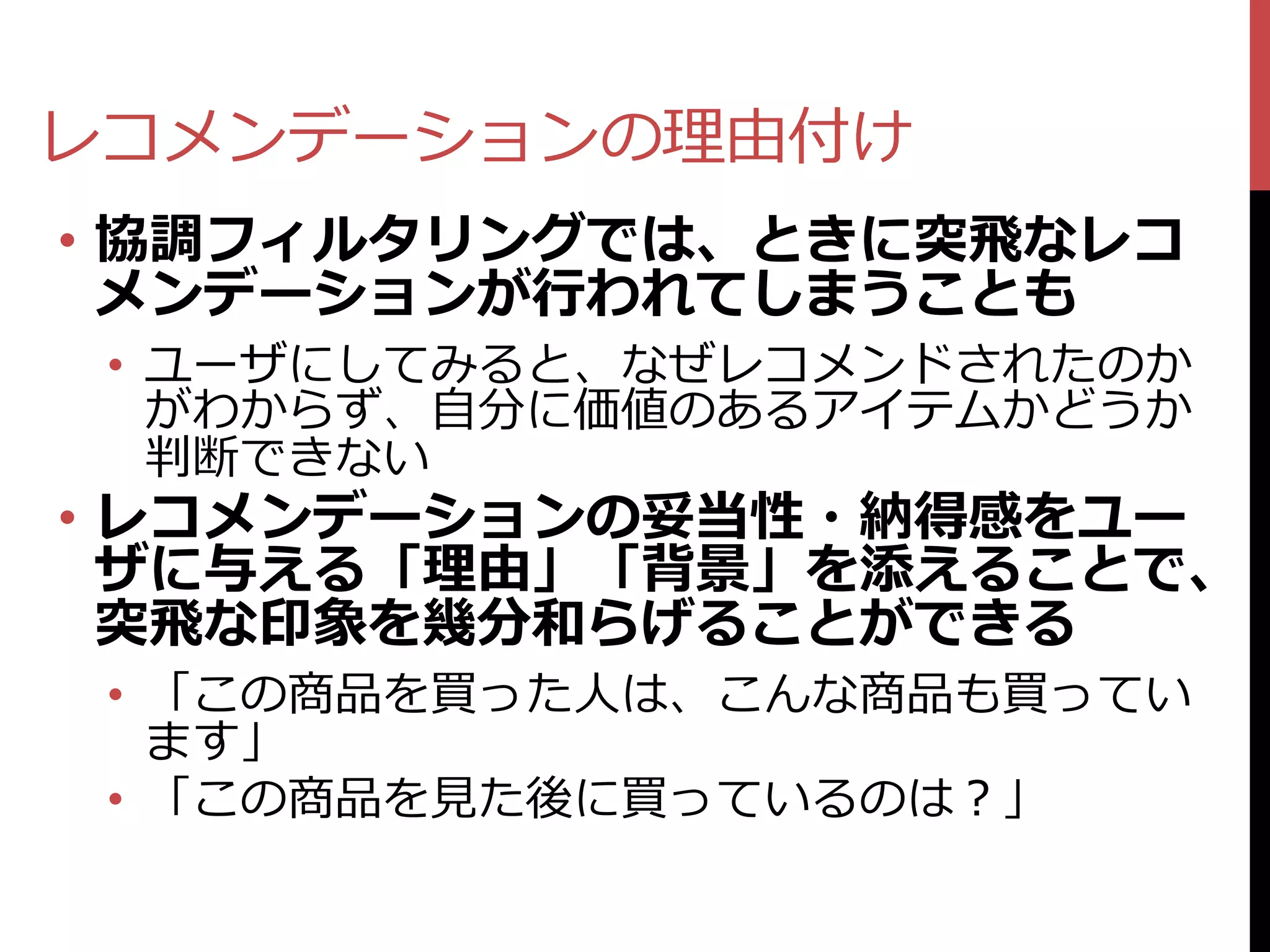 レコメンデーションの理由付け
• 協調フィルタリングでは、ときに突飛なレコ
  メンデーションが行われてしまうことも
 • ユーザにしてみると、なぜレコメンドされたのか
   がわからず、自分に価値のあるアイテムかどうか
   判断できない
• レコメンデーションの妥当性・納得感をユー
  ザに与える「理由」「背景」を添えることで、
  突飛な印象を幾分和らげることができる
 • 「この商品を買った人は、こんな商品も買ってい
   ます」
 • 「この商品を見た後に買っているのは？」
 
