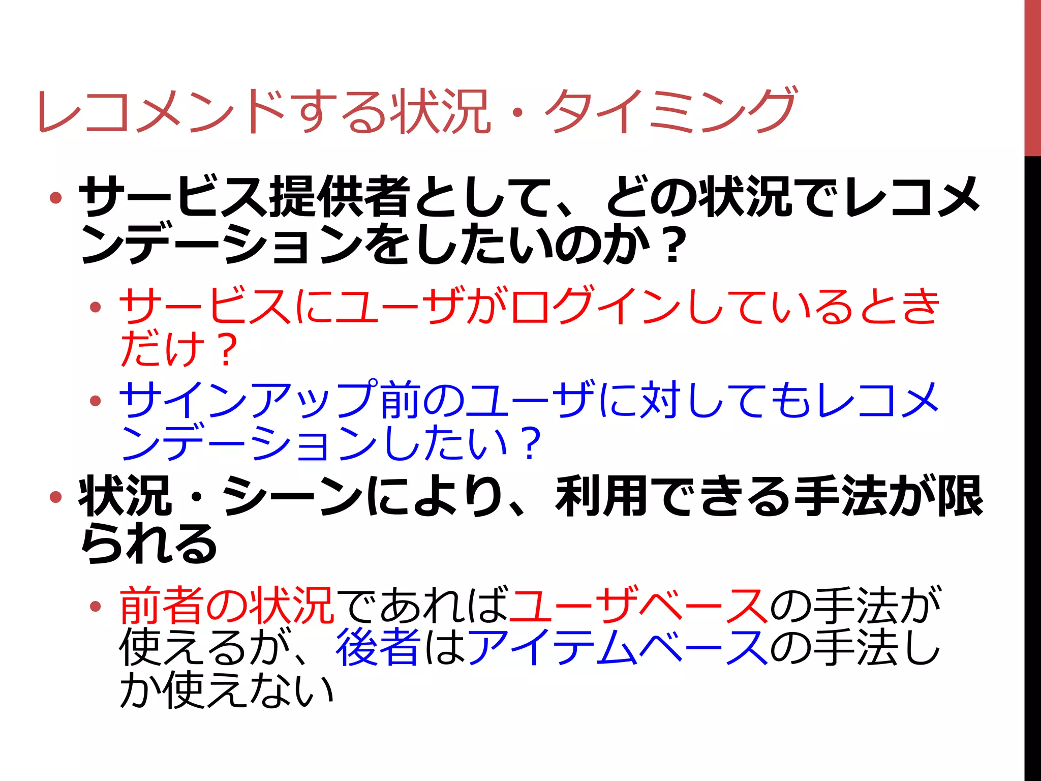 レコメンドする状況・タイミング
• サービス提供者として、どの状況でレコメ
  ンデーションをしたいのか？
 • サービスにユーザがログインしているとき
   だけ？
 • サインアップ前のユーザに対してもレコメ
   ンデーションしたい？
• 状況・シーンにより、利用できる手法が限
  られる
 • 前者の状況であればユーザベースの手法が
   使えるが、後者はアイテムベースの手法し
   か使えない
 