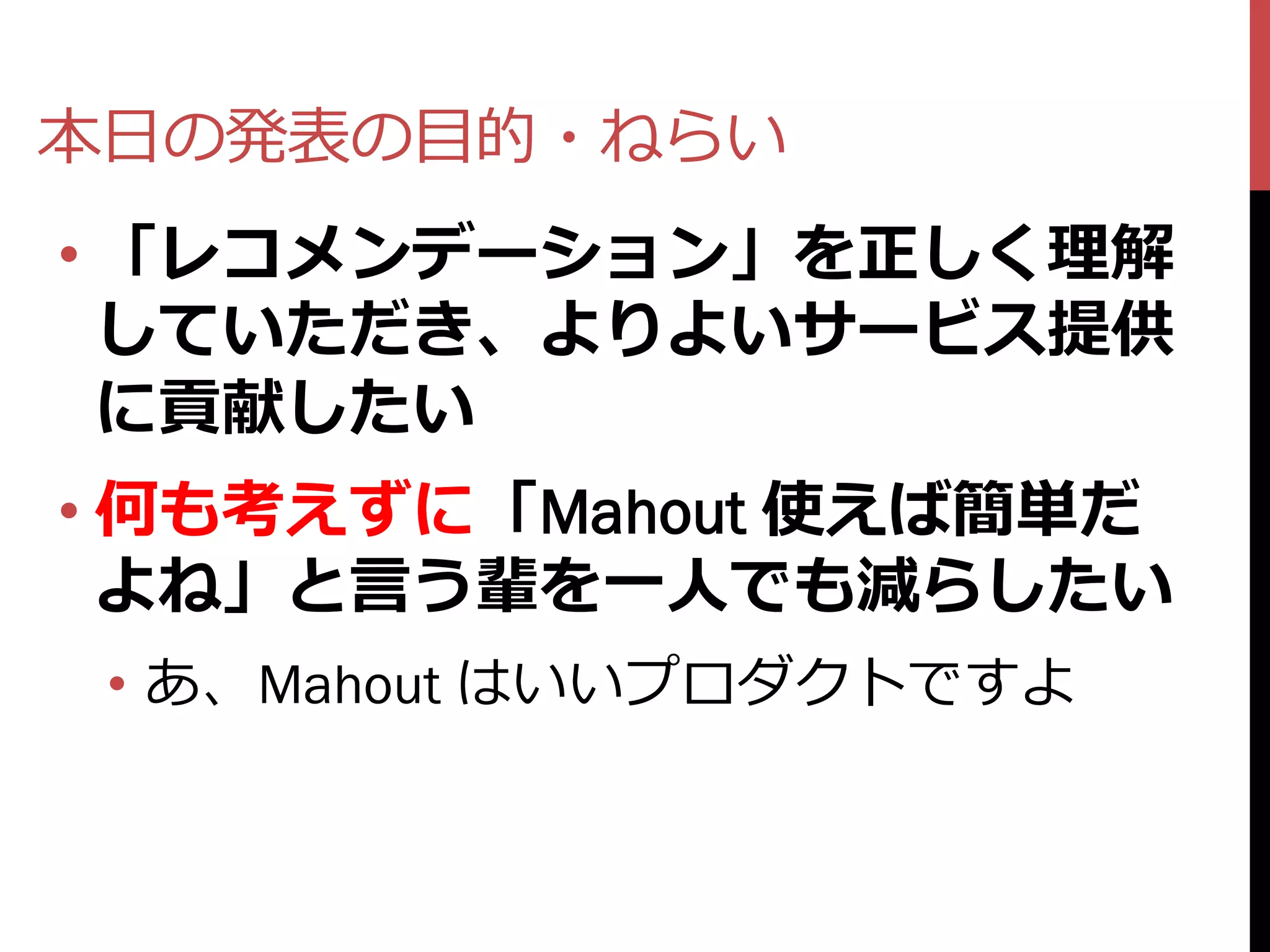 本日の発表の目的・ねらい
• 「レコメンデーション」を正しく理解
  していただき、よりよいサービス提供
  に貢献したい
• 何も考えずに「Mahout 使えば簡単だ
  よね」と言う輩を一人でも減らしたい
 • あ、Mahout はいいプロダクトですよ
 