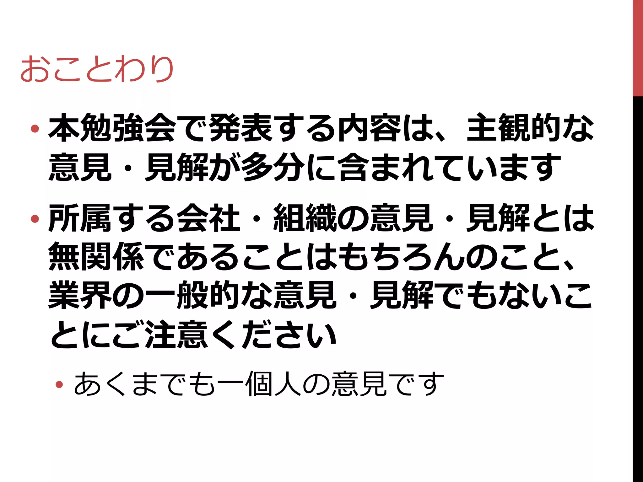 おことわり
• 本勉強会で発表する内容は、主観的な
  意見・見解が多分に含まれています
• 所属する会社・組織の意見・見解とは
  無関係であることはもちろんのこと、
  業界の一般的な意見・見解でもないこ
  とにご注意ください
 • あくまでも一個人の意見です
 