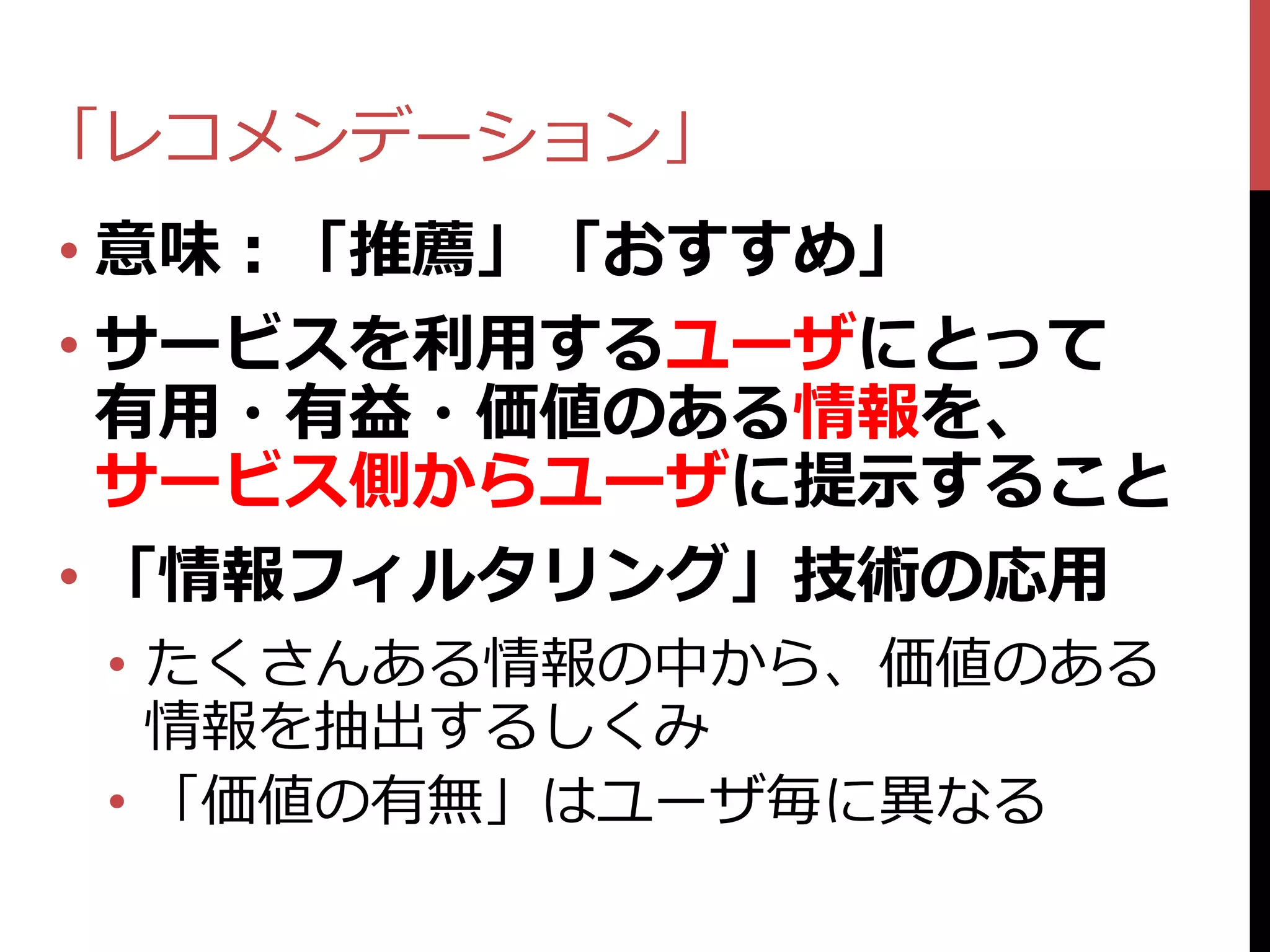 「レコメンデーション」
• 意味：「推薦」「おすすめ」
• サービスを利用するユーザにとって
  有用・有益・価値のある情報を、
  サービス側からユーザに提示すること
• 「情報フィルタリング」技術の応用
 • たくさんある情報の中から、価値のある
   情報を抽出するしくみ
 • 「価値の有無」はユーザ毎に異なる
 