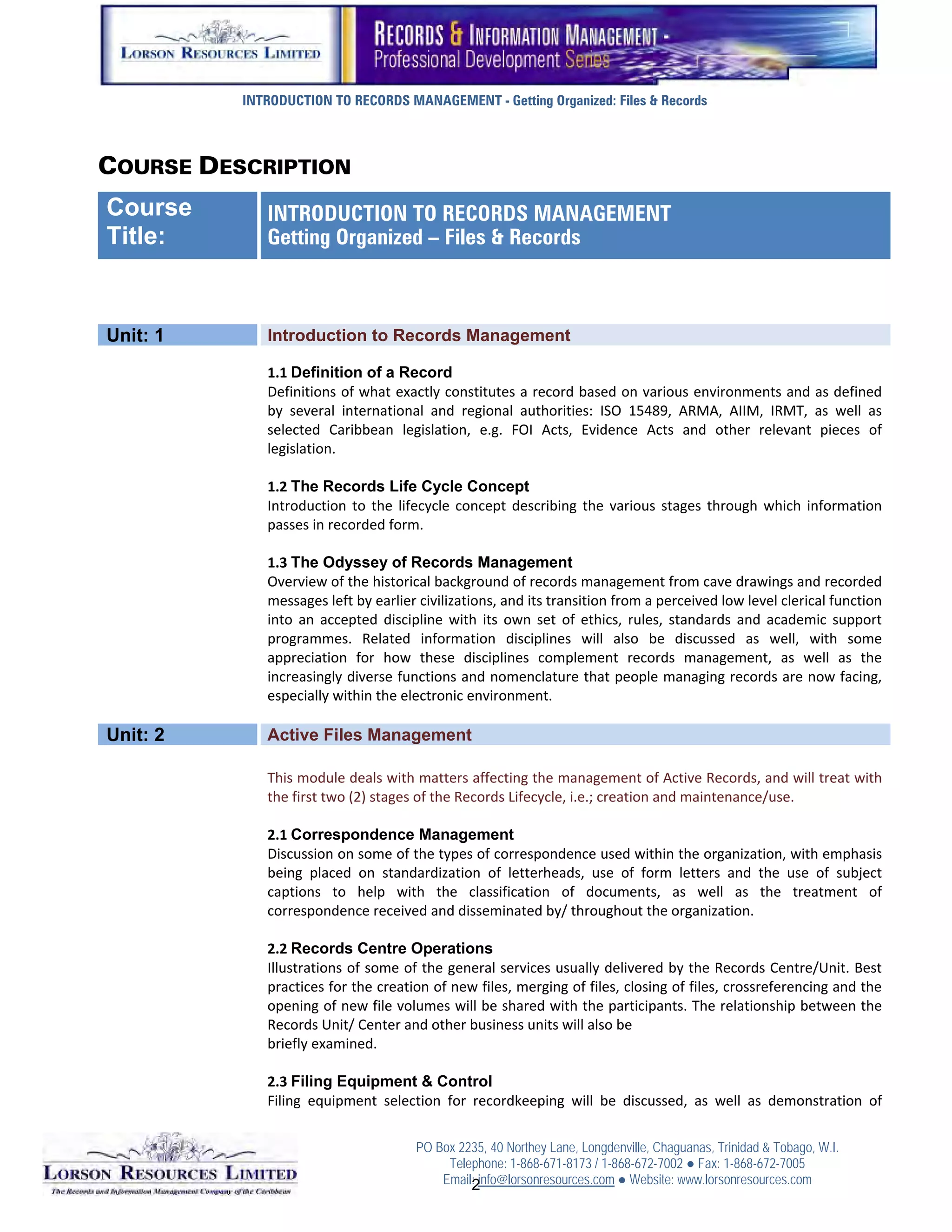 INTRODUCTION TO RECORDS MANAGEMENT - Getting Organized: Files & Records



COURSE DESCRIPTION
Course       INTRODUCTION TO RECORDS MANAGEMENT
Title:       Getting Organized – Files & Records



Unit: 1      Introduction to Records Management
              
             1.1 Definition of a Record
             Definitions of what exactly constitutes a record based on various environments and as defined 
             by  several  international  and  regional  authorities:  ISO  15489,  ARMA,  AIIM,  IRMT,  as  well  as 
             selected  Caribbean  legislation,  e.g.  FOI  Acts,  Evidence  Acts  and  other  relevant  pieces  of 
             legislation. 
              
             1.2 The Records Life Cycle Concept
             Introduction  to  the  lifecycle  concept  describing  the  various  stages  through  which  information 
             passes in recorded form. 
              
             1.3 The Odyssey of Records Management
             Overview of the historical background of records management from cave drawings and recorded 
             messages left by earlier civilizations, and its transition from a perceived low level clerical function 
             into  an  accepted  discipline  with  its  own  set  of  ethics,  rules,  standards  and  academic  support 
             programmes.  Related  information  disciplines  will  also  be  discussed  as  well,  with  some 
             appreciation  for  how  these  disciplines  complement  records  management,  as  well  as  the 
             increasingly diverse functions and nomenclature that people managing records are now facing, 
             especially within the electronic environment. 
              
Unit: 2      Active Files Management
              
             This module deals with matters affecting the management of Active Records, and will treat with 
             the first two (2) stages of the Records Lifecycle, i.e.; creation and maintenance/use. 
              
             2.1 Correspondence Management
             Discussion on some of the types of correspondence used within the organization, with emphasis 
             being  placed  on  standardization  of  letterheads,  use  of  form  letters  and  the  use  of  subject 
             captions  to  help  with  the  classification  of  documents,  as  well  as  the  treatment  of 
             correspondence received and disseminated by/ throughout the organization. 
              
             2.2 Records Centre Operations
             Illustrations of some of the general services usually delivered by the Records Centre/Unit. Best 
             practices for the creation of new files, merging of files, closing of files, crossreferencing and the 
             opening of new file volumes will be shared with the participants. The relationship between the 
             Records Unit/ Center and other business units will also be 
             briefly examined. 
              
             2.3 Filing Equipment & Control
             Filing  equipment  selection  for  recordkeeping  will  be  discussed,  as  well  as  demonstration  of 

                                      PO Box 2235, 40 Northey Lane, Longdenville, Chaguanas, Trinidad & Tobago, W.I.
                                           Telephone: 1-868-671-8173 / 1-868-672-7002 ● Fax: 1-868-672-7005
                                          Email: info@lorsonresources.com ● Website: www.lorsonresources.com
                                                                                                             1
                                               2
 
